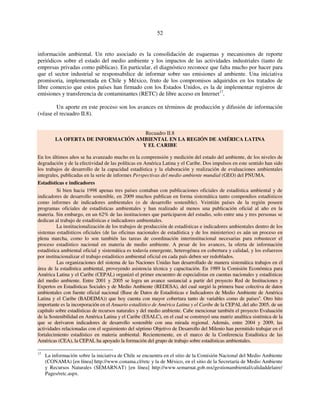 52 
información ambiental. Un reto asociado es la consolidación de esquemas y mecanismos de reporte 
periódicos sobre el estado del medio ambiente y los impactos de las actividades industriales (tanto de 
empresas privadas como públicas). En particular, el diagnóstico reconoce que falta mucho por hacer para 
que el sector industrial se responsabilice de informar sobre sus emisiones al ambiente. Una iniciativa 
promisoria, implementada en Chile y México, fruto de los compromisos adquiridos en los tratados de 
libre comercio que estos países han firmado con los Estados Unidos, es la de implementar registros de 
emisiones y transferencia de contaminantes (RETC) de libre acceso en Internet17. 
Un aporte en este proceso son los avances en términos de producción y difusión de información 
(véase el recuadro II.8). 
Recuadro II.8 
LA OFERTA DE INFORMACIÓN AMBIENTAL EN LA REGIÓN DE AMÉRICA LATINA 
Y EL CARIBE 
En los últimos años se ha avanzado mucho en la comprensión y medición del estado del ambiente, de los niveles de 
degradación y de la efectividad de las políticas en América Latina y el Caribe. Dos impulsos en este sentido han sido 
los trabajos de desarrollo de la capacidad estadística y la elaboración y realización de evaluaciones ambientales 
integrales, publicadas en la serie de informes Perspectivas del medio ambiente mundial (GEO) del PNUMA. 
Estadísticas e indicadores 
Si bien hacia 1998 apenas tres países contaban con publicaciones oficiales de estadística ambiental y de 
indicadores de desarrollo sostenible, en 2009 muchos publican en forma sistemática tanto compendios estadísticos 
como informes de indicadores ambientales (o de desarrollo sostenible). Veintiún países de la región poseen 
programas oficiales de estadísticas ambientales y han realizado al menos una publicación oficial al año en la 
materia. Sin embargo, en un 62% de las instituciones que participaron del estudio, solo entre una y tres personas se 
dedican al trabajo de estadísticas e indicadores ambientales. 
La institucionalización de los trabajos de producción de estadísticas e indicadores ambientales dentro de los 
sistemas estadísticos oficiales (de las oficinas nacionales de estadística y de los ministerios) es aún un proceso en 
plena marcha, como lo son también las tareas de coordinación interinstitucional necesarias para robustecer el 
proceso estadístico nacional en materia de medio ambiente. A pesar de los avances, la oferta de información 
estadística ambiental oficial y sistemática es todavía emergente, heterogénea en cobertura y calidad, y los esfuerzos 
por institucionalizar el trabajo estadístico ambiental oficial en cada país deben ser redoblados. 
Las organizaciones del sistema de las Naciones Unidas han desarrollado de manera sistemática trabajos en el 
área de la estadística ambiental, proveyendo asistencia técnica y capacitación. En 1989 la Comisión Económica para 
América Latina y el Caribe (CEPAL) organizó el primer encuentro de especialistas en cuentas nacionales y estadísticas 
del medio ambiente. Entre 2001 y 2005 se logra un avance sustancial a partir del proyecto Red de Instituciones y 
Expertos en Estadísticas Sociales y de Medio Ambiente (REDESA), del cual surgió la primera base colectiva de datos 
ambientales con fuente oficial nacional (Base de Datos de Estadísticas e Indicadores de Medio Ambiente de América 
Latina y el Caribe (BADEIMA)) que hoy cuenta con mayor cobertura tanto de variables como de paísesa. Otro hito 
importante es la incorporación en el Anuario estadístico de América Latina y el Caribe de la CEPAL del año 2005, de un 
capítulo sobre estadísticas de recursos naturales y del medio ambiente. Cabe mencionar también el proyecto Evaluación 
de la Sostenibilidad en América Latina y el Caribe (ESALC), en el cual se construyó una matriz analítica sistémica de la 
que se derivaron indicadores de desarrollo sostenible con una mirada regional. Además, entre 2004 y 2009, las 
actividades relacionadas con el seguimiento del séptimo Objetivo de Desarrollo del Milenio han permitido trabajar en el 
fortalecimiento estadístico en materia ambiental. Recientemente, en el marco de la Conferencia Estadística de las 
Américas (CEA), la CEPAL ha apoyado la formación del grupo de trabajo sobre estadísticas ambientales. 
17 La información sobre la iniciativa de Chile se encuentra en el sitio de la Comisión Nacional del Medio Ambiente 
(CONAMA) [en línea] http://www.conama.cl/retc y la de México, en el sitio de la Secretaría de Medio Ambiente 
y Recursos Naturales (SEMARNAT) [en línea] http://www.semarnat.gob.mx/gestionambiental/calidaddelaire/ 
Pages/retc.aspx. 
 