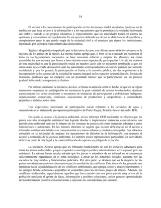 54 
El acceso a los mecanismos de participación en las decisiones tendrá resultados positivos en la 
medida en que haya acceso a la información y a los mecanismos que le permiten a la sociedad informada 
dar orden y sentido a sus propias iniciativas y, especialmente, que las autoridades tomen en cuenta las 
opiniones y comentarios de la población. Es un ejercicio delicado en el cual se debe buscar el equilibrio y 
complemento entre lo que pueda surgir de la sociedad civil y el mandato que tienen las instituciones, 
legitimado por la propia representatividad democrática. 
Según el diagnóstico impulsado por la Iniciativa Acceso, este último punto debe fortalecerse en la 
mayoría de los países de la región. La misma fuente agrega que, si bien se ha avanzado en reconocer el 
tema en las legislaciones nacionales, se hace necesario reforzar y ampliar los alcances, así como 
consolidar los mecanismos que lleven a buen término estos espacios de participación. Uno de los motivos 
de esta necesidad es que la participación social en muchos casos aún se encuentra restringida a que los 
interesados en ejercerla demuestren ante las autoridades correspondientes un interés jurídico previamente 
establecido y, por lo general, la participación se limita a la consulta pública, sin dar seguimiento a la 
incorporación de los aportes de la sociedad de manera integral en los espacios de participación. Se trata de 
instancias puntuales que no cumplen con un postulado básico: que la participación sea un proceso 
gradual, informado, transparente y efectivo. 
Por último, mediante la Iniciativa Acceso, se llama la atención sobre el hecho de que en la región 
numerosos esquemas de participación no reconocen la gran cantidad de actores involucrados; destacan 
especialmente las tareas tendientes a incorporar en instancias de participación a poblaciones indígenas, 
organizaciones campesinas, sindicatos, asociaciones de productores y cooperativas, a comunidades 
pequeñas y aisladas, entre otras. 
Una experiencia interesante de participación social referente a los servicios de agua y 
saneamiento es el sistema de presupuesto participativo de Porto Alegre, Brasil (véase el recuadro II.9). 
En cuanto al acceso a la justicia ambiental, en los informes GEO nacionales se observa que los 
países con alto desempeño ambiental han logrado diseñar e implementar instancias especializadas con 
jurisdicción ambiental tanto en lo interno de los sistemas de justicia así como instancias adscritas a entes 
ministeriales o autónomos. En los mismos informes se sugiere que existen deficiencias en el acceso a 
tribunales ambientales debido a su concentración en centros urbanos y ciudades principales. Los informes 
coinciden en la necesidad de mejorar los mecanismos de difusión de la información con respecto al 
acceso y contenido de la justicia ambiental. Lo anterior posee repercusiones particulares en actividades 
delictivas como la tala ilegal y la comercialización de especies en peligro de extinción. 
La Iniciativa Acceso agrega que los tribunales tradicionales no son los espacios adecuados para 
tratar los temas ambientales, ya que responden a una lógica jurídica administrativa, civil o penal, pero no 
ambiental. La misma fuente resalta además que los jueces o miembros de un tribunal no se encuentran 
suficientemente capacitados en el tema ecológico, a pesar de los esfuerzos llevados adelante por las 
escuelas de magistrados y funcionarios judiciales. Por otra parte, se destaca que en la mayoría de los 
países no existen mecanismos alternativos para la resolución de conflictos. Esta situación ha generado una 
tendencia hacia la judicialización de los conflictos ambientales, que agrega costos y atrasos importantes, y 
no siempre brinda soluciones aceptables ni sostenibles para los diversos grupos de interés. Además, los 
conflictos ambientales, especialmente aquellos que han contado con una participación muy activa de la 
población mediante el aporte de ideas, información y posibles soluciones, suelen generar oportunidades 
de transformación positiva al instalar temas y opciones no consideradas previamente. 
 