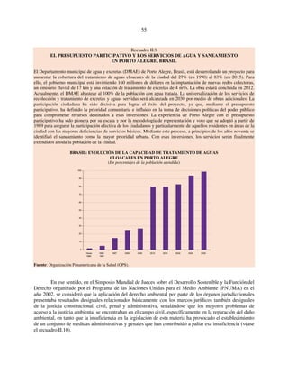 55 
Recuadro II.9 
EL PRESUPUESTO PARTICIPATIVO Y LOS SERVICIOS DE AGUA Y SANEAMIENTO 
EN PORTO ALEGRE, BRASIL 
El Departamento municipal de agua y excretas (DMAE) de Porto Alegre, Brasil, está desarrollando un proyecto para 
aumentar la cobertura del tratamiento de aguas cloacales de la ciudad del 27% (en 1990) al 83% (en 2015). Para 
ello, el gobierno municipal está invirtiendo 160 millones de dólares en la implantación de nuevas redes colectoras, 
un emisario fluvial de 17 km y una estación de tratamiento de excretas de 4 m³/s. La obra estará concluida en 2012. 
Actualmente, el DMAE abastece al 100% de la población con agua tratada. La universalización de los servicios de 
recolección y tratamiento de excretas y aguas servidas será alcanzada en 2030 por medio de obras adicionales. La 
participación ciudadana ha sido decisiva para lograr el éxito del proyecto, ya que, mediante el presupuesto 
participativo, ha definido la prioridad comunitaria e influido en la toma de decisiones políticas del poder público 
para comprometer recursos destinados a esas inversiones. La experiencia de Porto Alegre con el presupuesto 
participativo ha sido pionera por su escala y por la metodología de representación y voto que se adoptó a partir de 
1989 para asegurar la participación efectiva de los ciudadanos y particularmente de aquellos residentes en áreas de la 
ciudad con las mayores deficiencias de servicios básicos. Mediante este proceso, a principios de los años noventa se 
identificó el saneamiento como la mayor prioridad urbana. Con esas inversiones, los servicios serán finalmente 
extendidos a toda la población de la ciudad. 
BRASIL: EVOLUCIÓN DE LA CAPACIDAD DE TRATAMIENTO DE AGUAS 
CLOACALES EN PORTO ALEGRE 
(En porcentajes de la población atendida) 
100 
90 
80 
70 
60 
50 
40 
30 
20 
10 
0 
Hasta 
1989 
1990- 
1991 
1997 2000 2002 2012 2014 2022 2025 2030 
Fuente: Organización Panamericana de la Salud (OPS). 
En ese sentido, en el Simposio Mundial de Jueces sobre el Desarrollo Sostenible y la Función del 
Derecho organizado por el Programa de las Naciones Unidas para el Medio Ambiente (PNUMA) en el 
año 2002, se consideró que la aplicación del derecho ambiental por parte de los órganos jurisdiccionales 
presentaba resultados desiguales relacionados básicamente con los marcos jurídicos también desiguales 
de la justicia constitucional, civil, penal y administrativa, señalándose que los mayores problemas de 
acceso a la justicia ambiental se encontraban en el campo civil, específicamente en la reparación del daño 
ambiental, en tanto que la insuficiencia en la legislación de esta materia ha provocado el establecimiento 
de un conjunto de medidas administrativas y penales que han contribuido a paliar esa insuficiencia (véase 
el recuadro II.10). 
 