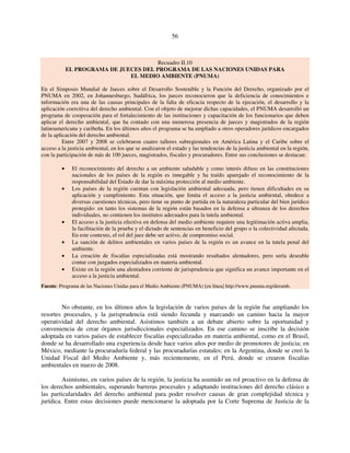 56 
Recuadro II.10 
EL PROGRAMA DE JUECES DEL PROGRAMA DE LAS NACIONES UNIDAS PARA 
EL MEDIO AMBIENTE (PNUMA) 
En el Simposio Mundial de Jueces sobre el Desarrollo Sostenible y la Función del Derecho, organizado por el 
PNUMA en 2002, en Johannesburgo, Sudáfrica, los jueces reconocieron que la deficiencia de conocimientos e 
información era una de las causas principales de la falta de eficacia respecto de la ejecución, el desarrollo y la 
aplicación coercitiva del derecho ambiental. Con el objeto de mejorar dichas capacidades, el PNUMA desarrolló un 
programa de cooperación para el fortalecimiento de las instituciones y capacitación de los funcionarios que deben 
aplicar el derecho ambiental, que ha contado con una numerosa presencia de jueces y magistrados de la región 
latinoamericana y caribeña. En los últimos años el programa se ha ampliado a otros operadores jurídicos encargados 
de la aplicación del derecho ambiental. 
Entre 2007 y 2008 se celebraron cuatro talleres subregionales en América Latina y el Caribe sobre el 
acceso a la justicia ambiental, en los que se analizaron el estado y las tendencias de la justicia ambiental en la región, 
con la participación de más de 100 jueces, magistrados, fiscales y procuradores. Entre sus conclusiones se destacan: 
• El reconocimiento del derecho a un ambiente saludable y como interés difuso en las constituciones 
nacionales de los países de la región es innegable y ha traído aparejado el reconocimiento de la 
responsabilidad del Estado de dar la máxima protección al medio ambiente. 
• Los países de la región cuentan con legislación ambiental adecuada, pero tienen dificultades en su 
aplicación y cumplimiento. Esta situación, que limita el acceso a la justicia ambiental, obedece a 
diversas cuestiones técnicas, pero tiene su punto de partida en la naturaleza particular del bien jurídico 
protegido: en tanto los sistemas de la región están basados en la defensa a ultranza de los derechos 
individuales, no contienen los institutos adecuados para la tutela ambiental. 
• El acceso a la justicia efectiva en defensa del medio ambiente requiere una legitimación activa amplia, 
la facilitación de la prueba y el dictado de sentencias en beneficio del grupo o la colectividad afectada. 
En este contexto, el rol del juez debe ser activo, de compromiso social. 
• La sanción de delitos ambientales en varios países de la región es un avance en la tutela penal del 
ambiente. 
• La creación de fiscalías especializadas está mostrando resultados alentadores, pero sería deseable 
contar con juzgados especializados en materia ambiental. 
• Existe en la región una alentadora corriente de jurisprudencia que significa un avance importante en el 
acceso a la justicia ambiental. 
Fuente: Programa de las Naciones Unidas para el Medio Ambiente (PNUMA) [en línea] http://www.pnuma.org/deramb. 
No obstante, en los últimos años la legislación de varios países de la región fue ampliando los 
resortes procesales, y la jurisprudencia está siendo fecunda y marcando un camino hacia la mayor 
operatividad del derecho ambiental. Asistimos también a un debate abierto sobre la oportunidad y 
conveniencia de crear órganos jurisdiccionales especializados. En ese camino se inscribe la decisión 
adoptada en varios países de establecer fiscalías especializadas en materia ambiental, como en el Brasil, 
donde se ha desarrollado una experiencia desde hace varios años por medio de promotores de justicia; en 
México, mediante la procuraduría federal y las procuradurías estatales; en la Argentina, donde se creó la 
Unidad Fiscal del Medio Ambiente y, más recientemente, en el Perú, donde se crearon fiscalías 
ambientales en marzo de 2008. 
Asimismo, en varios países de la región, la justicia ha asumido un rol proactivo en la defensa de 
los derechos ambientales, superando barreras procesales y adaptando instituciones del derecho clásico a 
las particularidades del derecho ambiental para poder resolver causas de gran complejidad técnica y 
jurídica. Entre estas decisiones puede mencionarse la adoptada por la Corte Suprema de Justicia de la 
 