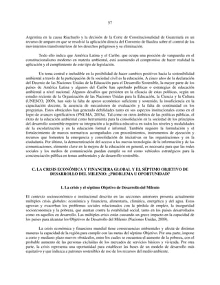 57 
Argentina en la causa Riachuelo y la decisión de la Corte de Constitucionalidad de Guatemala en un 
recurso de amparo en que se resolvió la aplicación directa del Convenio de Basilea sobre el control de los 
movimientos transfronterizos de los desechos peligrosos y su eliminación. 
Todo ello indica que América Latina y el Caribe, que ocupa una posición de vanguardia en el 
constitucionalismo moderno en materia ambiental, está asumiendo el compromiso de hacer realidad la 
aplicación y el cumplimiento de este tipo de legislación. 
Un tema central e ineludible en la posibilidad de hacer cambios positivos hacia la sostenibilidad 
ambiental a través de la participación de la sociedad civil es la educación. A cinco años de la declaración 
del Decenio de las Naciones Unidas de la Educación para el Desarrollo Sostenible, la mayor parte de los 
países de América Latina y algunos del Caribe han aprobado políticas o estrategias de educación 
ambiental a nivel nacional. Algunos desafíos que persisten en la eficacia de estas políticas, según un 
estudio reciente de la Organización de las Naciones Unidas para la Educación, la Ciencia y la Cultura 
(UNESCO, 2009), han sido la falta de apoyo económico suficiente y sostenido, la insuficiencia en la 
capacitación docente, la ausencia de mecanismos de evaluación y la falta de continuidad en los 
programas. Estos obstáculos han generado debilidades tanto en sus aspectos institucionales como en el 
logro de avances significativos (PNUMA, 2003a). Tal como en otros ámbitos de las políticas públicas, el 
éxito de la educación ambiental como herramienta para la consolidación en la sociedad de los principios 
del desarrollo sostenible requiere su integración a la política educativa en todos los niveles y modalidades 
de la escolarización y en la educación formal e informal. También requiere la formulación y el 
fortalecimiento de marcos normativos acompañados con procedimientos, instrumentos de ejecución y 
recursos que fomenten la emergencia y consolidación de iniciativas en las organizaciones y en la 
ciudadanía. Por último, la democratización del acceso a las nuevas tecnologías de la información y de las 
comunicaciones, elemento clave en la mejora de la educación en general, es necesaria para que las redes 
sociales y los medios de comunicación puedan cumplir su rol como vehículos estratégicos para la 
concienciación pública en temas ambientales y de desarrollo sostenible. 
C. LA CRISIS ECONÓMICA Y FINANCIERA GLOBAL Y EL SÉPTIMO OBJETIVO DE 
DESARROLLO DEL MILENIO: ¿PROBLEMA U OPORTUNIDAD? 
1. La crisis y el séptimo Objetivo de Desarrollo del Milenio 
El contexto socioeconómico e institucional descrito en las secciones anteriores presenta actualmente 
múltiples crisis globales: económica y financiera, alimentaria, climática, energética y del agua. Estas 
agravan y exacerban los problemas sociales relacionados con la pérdida de empleo, la inseguridad 
socioeconómica y la pobreza, que atentan contra la estabilidad social, tanto en los países desarrollados 
como en aquellos en desarrollo. Las múltiples crisis están causando un grave impacto en la capacidad de 
los países para alcanzar los Objetivos de Desarrollo del Milenio (Naciones Unidas, 2009). 
La crisis económica y financiera mundial tiene consecuencias ambientales y afecta de distintas 
maneras la capacidad de la región para cumplir con las metas del séptimo Objetivo. Por una parte, impone 
a corto y mediano plazo nuevos obstáculos, entre los cuales se encuentra el aumento de la pobreza, con el 
probable aumento de las personas excluidas de los mercados de servicios básicos y vivienda. Por otra 
parte, la crisis representa una oportunidad para establecer las bases de un modelo de desarrollo más 
equitativo y que induzca a patrones sostenibles de uso de los recursos del medio ambiente. 
 