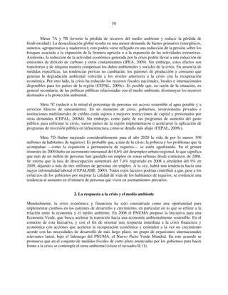 58 
Metas 7A y 7B (invertir la pérdida de recursos del medio ambiente y reducir la pérdida de 
biodiversidad). La desaceleración global resulta en una menor demanda de bienes primarios (energéticos, 
mineros, agropecuarios y madereros); esto podría verse reflejado en una reducción de la presión sobre los 
bosques asociada a la expansión de la frontera agrícola o a la expansión de las actividades extractivas. 
Asimismo, la reducción de la actividad económica generada por la crisis podría llevar a una reducción de 
emisiones de dióxido de carbono y otros contaminantes (IPEA, 2009). Sin embargo, estos efectos son 
transitorios y de ninguna manera compensan los daños ambientales y sociales de la crisis. En ausencia de 
medidas específicas, las tendencias previas no cambiarán; los patrones de producción y consumo que 
generan la degradación ambiental volverán a los niveles anteriores a la crisis con la recuperación 
económica. Por otro lado, la crisis ha reducido los recursos fiscales nacionales, locales e internacionales 
disponibles para los países de la región (CEPAL, 2009c). Es posible que, en razón de la situación, en 
general secundaria, de las políticas públicas relacionadas con el medio ambiente, disminuyan los recursos 
destinados a la protección ambiental. 
Meta 7C (reducir a la mitad el porcentaje de personas sin acceso sostenible al agua potable y a 
servicios básicos de saneamiento). En un momento de crisis, gobiernos, inversionistas privados e 
instituciones multilaterales de crédito están sujetos a mayores restricciones de capital y presionados por 
otras demandas (CEPAL, 2008d). Sin embargo, como parte de sus programas de aumento del gasto 
público para enfrentar la crisis, varios países de la región implementaron o aceleraron la aplicación de 
programas de inversión pública en infraestructura, como se detalla más abajo (CEPAL, 2009c). 
Meta 7D (haber mejorado considerablemente para el año 2020 la vida de por lo menos 100 
millones de habitantes de tugurios). Es probable que, a raíz de la crisis, la pobreza y los problemas que la 
acompañan —como la expansión o permanencia de tugurios— se estén agudizando. En el primer 
trimestre de 2009 hubo un incremento interanual del 0,6% del desempleo urbano regional, lo que significa 
que más de un millón de personas han quedado sin empleo en zonas urbanas desde comienzos de 2008. 
Se estima que la tasa de desocupación aumentará del 7,4% registrado en 2008 a alrededor del 9% en 
2009, dejando a más de tres millones de personas sin empleo. A la vez, habrá una tendencia hacia una 
mayor informalidad laboral (CEPAL/OIT, 2009). Todos estos factores podrían contribuir a que, pese a los 
esfuerzos de los gobiernos por mejorar la calidad de vida de los habitantes de tugurios, se evidencie una 
tendencia al aumento en el número de personas que viven en asentamientos precarios. 
2. La respuesta a la crisis y el medio ambiente 
Mundialmente, la crisis económica y financiera ha sido considerada como una oportunidad para 
implementar cambios en los patrones de desarrollo y crecimiento, en particular en lo que se refiere a la 
relación entre la economía y el medio ambiente. En 2008 el PNUMA propuso la Iniciativa para una 
Economía Verde, que busca acelerar la transición hacia una economía ambientalmente sostenible. En el 
contexto de esta Iniciativa, y con el fin de orientar una respuesta inmediata a la crisis financiera y 
económica con acciones que aceleren la recuperación económica y estimulen a la vez un crecimiento 
acorde con las necesidades de desarrollo de más largo plazo, un grupo de organismos internacionales 
relevantes lanzó, bajo el liderazgo del PNUMA, el Nuevo Pacto Verde Mundial. En este acuerdo se 
promueve que en el conjunto de medidas fiscales de corto plazo anunciadas por los gobiernos para hacer 
frente a la crisis se contemple el tema ambiental (véase el recuadro II.11). 
 