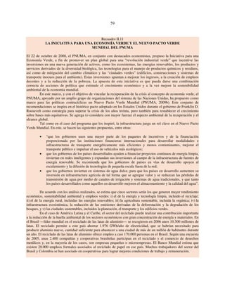 59 
Recuadro II.11 
LA INICIATIVA PARA UNA ECONOMÍA VERDE Y EL NUEVO PACTO VERDE 
MUNDIAL DEL PNUMA 
El 22 de octubre de 2008, el PNUMA, en conjunto con destacados economistas, propuso la Iniciativa para una 
Economía Verde, a fin de promover un plan global para una “revolución industrial verde” que incentive las 
inversiones en una nueva generación de activos, como los ecosistemas, las energías renovables, los productos y 
servicios derivados de la diversidad biológica, las tecnologías para el manejo de productos químicos y residuos, 
así como de mitigación del cambio climático y las “ciudades verdes” (edificios, construcciones y sistemas de 
transporte inocuos para el ambiente). Estas inversiones apuntan a mejorar los ingresos, a la creación de empleos 
decentes y a la reducción de la pobreza. La apuesta de esta iniciativa es que pueda darse una combinación 
correcta de acciones de política que estimule el crecimiento económico y a la vez mejore la sostenibilidad 
ambiental de la economía mundial. 
En este marco, y con el objetivo de vincular la recuperación de la crisis al concepto de economía verde, el 
PNUMA, apoyado por un amplio grupo de organizaciones del sistema de las Naciones Unidas, ha propuesto como 
marco para las políticas contracíclicas un Nuevo Pacto Verde Mundial (PNUMA, 2009b). Este conjunto de 
recomendaciones se inspira en el histórico pacto adoptado en los Estados Unidos durante el gobierno de Franklin D. 
Roosevelt como estrategia para superar la crisis de los años treinta, pero también para restablecer el crecimiento 
sobre bases más equitativas. Se agrega (o considera con mayor fuerza) el aspecto ambiental de la recuperación y el 
alcance global. 
Tal como en el caso del programa que los inspiró, la infraestructura juega un rol clave en el Nuevo Pacto 
Verde Mundial. En este, se hacen las siguientes propuestas, entre otras: 
• “que los gobiernos usen una mayor parte de los paquetes de incentivos y de la financiación 
proporcionada por las instituciones financieras internacionales para desarrollar modalidades e 
infraestructuras de transporte energéticamente más eficientes y menos contaminantes, mejorar el 
transporte público e impulsar el uso de vehículos más ecológicos; 
• que los gobiernos de los países desarrollados ayuden a financiar proyectos continuos de energía limpia, 
inviertan en redes inteligentes y expandan sus inversiones al campo de la infraestructura de fuentes de 
energía renovable. Se recomienda que los gobiernos de países en vías de desarrollo apoyen al 
escalamiento y la difusión de tecnologías de pequeña escala fuera de la red; 
• que los gobiernos inviertan en sistemas de agua dulce, para que los países en desarrollo aumenten su 
inversión en infraestructura agrícola de tal forma que se agregue valor y se reduzcan las pérdidas de 
transmisión de agua por medio de canales de irrigación y sistemas de agua tradicionales, y que tanto 
los países desarrollados como aquellos en desarrollo mejoren el almacenamiento y la calidad del agua”. 
De acuerdo con los análisis realizados, se estima que cinco sectores serán los que generen mayor rendimiento 
económico, sustentabilidad ambiental y empleos verdes: i) el de la energía y tecnología limpia, incluido el reciclaje; 
ii) el de la energía rural, incluidas las energías renovables; iii) la agricultura sustentable, incluida la orgánica; iv) la 
infraestructura ecosistémica, la reducción de las emisiones derivadas de la deforestación y la degradación de los 
bosques, y v) las ciudades sustentables, incluidos la planeación, el transporte y los edificios verdes. 
En el caso de América Latina y el Caribe, el sector del reciclado puede realizar una contribución importante 
a la reducción de la huella ambiental de los sectores económicos con gran concentración de energía y materiales. En 
el Brasil —líder mundial en el reciclado de las latas de aluminio— se recogieron en 2006 unos 10.300 millones de 
latas. El reciclado permite a este país ahorrar 1.976 GWh/año de electricidad, que se habrían necesitado para 
producir aluminio nuevo, cantidad suficiente para abastecer a una ciudad de más de un millón de habitantes durante 
un año. El reciclado de las latas de aluminio ofrece empleo a casi 170.000 personas en el Brasil. Según una encuesta 
de 2005, unas 2.400 compañías y cooperativas brasileñas participan en el reciclado y el comercio de desechos 
metálicos y, en la mayoría de los casos, son empresas pequeñas o microempresas. El Banco Mundial estima que 
existen 28.000 empleos formales asociados al reciclado de papel en ese país. Muchos trabajadores del sector del 
Brasil y Colombia se han asociado en cooperativas para lograr mejores condiciones de trabajo y remuneración. 
 
