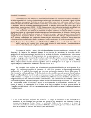 60 
Recuadro II.11 (conclusión) 
Otro ejemplo es el pago por servicios ambientales relacionados a los servicios ecosistémicos. Pagar por los 
servicios ambientales (por ejemplo, el mantenimiento de un bosque para abastecer de agua a una ciudad, reforestar 
zonas degradadas para capturar el dióxido de carbono atmosférico, entre otros) podría crear muchos empleos o 
brindar una renta adicional a la población rural que preserve y cuide de estos servicios. Algunos países de la región 
ya promueven prácticas de pastoreo sostenible para conservar los bosques, identificando que la renta media de los 
campesinos se incrementa entre el 10% y el 15%. Ejemplos como estos indican que un cambio global hacia este 
modelo económico podría generar una gran cantidad de empleos y contribuir a una mejor equidad social. 
Otros sectores con alto potencial de generación de empleos verdes son el transporte público —como por 
ejemplo, los sistemas de tránsito rápido de buses implementados en algunas ciudades de la región (Curitiba, México, 
D.F., Bogotá); la producción agrícola orgánica; la sustitución de equipos y prácticas para una mayor eficiencia 
energética (como el programa Ilumex en México), y los biocombustibles. Sin embargo, independientemente del 
sector, para que estos empleos sean compatibles con los principios del desarrollo sostenible es imprescindible que 
existan mecanismos institucionales y legales que aseguren condiciones decentes de trabajo y remuneración. 
Fuente: Programa de las Naciones Unidas para el Medio Ambiente (PNUMA), Nuevo Acuerdo Verde Global. Informe de 
política, marzo de 2009; “Empleos verdes: hacia el trabajo decente en un mundo sostenible y con bajas emisiones de 
carbono”, Nairobi, Instituto de la Vigilancia Mundial, 2008. 
Los países de América Latina y el Caribe han adoptado diversas medidas para enfrentar la crisis 
financiera. Se destacan las medidas fiscales, la aceleración de programas de inversión pública 
(especialmente en infraestructura), la reducción de las tasas de interés, las medidas para proporcionar 
liquidez al sector financiero, el financiamiento de las exportaciones y los programas sociales para 
proteger a los grupos más vulnerables de los efectos de la crisis. Las medidas sectoriales anunciadas están 
orientadas principalmente a los sectores agropecuarios, de vivienda y construcción (CEPAL, 2009d, 
2009e). Algunas de las medidas anunciadas podrían tener un efecto positivo en el logro de las metas del 
séptimo Objetivo de Desarrollo del Milenio (véase el cuadro II.2). 
Sin embargo, estas medidas son relativamente limitadas en el ámbito de las economías de la 
región y del conjunto de medidas de respuesta a la crisis. Esta respuesta no ha generado un cambio 
fundamental en el grado de importancia que los temas ambientales adquieren dentro del conjunto de 
objetivos de las políticas públicas. De hecho, junto con las medidas que podrían contribuir al séptimo 
Objetivo, se han adoptado incentivos a la compra de automóviles para transporte privado (la alternativa 
verde apuntaría a la mejora de los sistemas de transporte público asociada a incentivos a la renovación 
del parque vehicular por automóviles menos contaminantes), a la construcción de carreteras (frente a la 
alternativa de generar infraestructura para modos menos contaminantes) y al consumo y la producción 
de combustibles fósiles (la alternativa verde sería el desarrollo de combustibles alternativos)18. En 
cuanto al apoyo a la construcción de viviendas, no se ha fomentado el diseño y la construcción de 
viviendas energéticamente eficientes, a pesar de que esto podría incluso reportar beneficios económicos 
a mediano plazo. 
18 Si bien en los principales programas, los incentivos a la compra de automóviles se han restringido a los 
automóviles de baja cilindrada, no representan una sustitución por automóviles más eficientes —como se 
pretende con el programa Cash for Clunkers en los Estados Unidos—, sino un aumento en el número de 
automóviles en circulación. El “bono de chatarreo” del Perú es una excepción, por tener entre sus objetivos el de 
retirar de circulación los vehículos más antiguos y más contaminantes. 
 