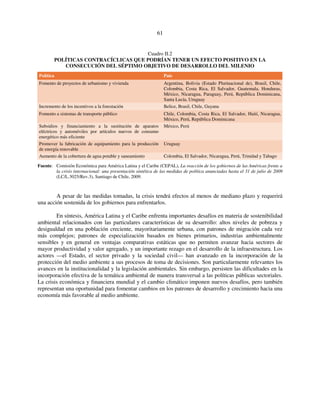 61 
Cuadro II.2 
POLÍTICAS CONTRACÍCLICAS QUE PODRÍAN TENER UN EFECTO POSITIVO EN LA 
CONSECUCIÓN DEL SÉPTIMO OBJETIVO DE DESARROLLO DEL MILENIO 
Política País 
Fomento de proyectos de urbanismo y vivienda Argentina, Bolivia (Estado Plurinacional de), Brasil, Chile, 
Colombia, Costa Rica, El Salvador, Guatemala, Honduras, 
México, Nicaragua, Paraguay, Perú, República Dominicana, 
Santa Lucía, Uruguay 
Incremento de los incentivos a la forestación Belice, Brasil, Chile, Guyana 
Fomento a sistemas de transporte público Chile, Colombia, Costa Rica, El Salvador, Haití, Nicaragua, 
México, Perú, República Dominicana 
Subsidios y financiamiento a la sustitución de aparatos 
eléctricos y automóviles por artículos nuevos de consumo 
energético más eficiente 
México, Perú 
Promover la fabricación de equipamiento para la producción 
de energía renovable 
Uruguay 
Aumento de la cobertura de agua potable y saneamiento Colombia, El Salvador, Nicaragua, Perú, Trinidad y Tabago 
Fuente: Comisión Económica para América Latina y el Caribe (CEPAL), La reacción de los gobiernos de las Américas frente a 
la crisis internacional: una presentación sintética de las medidas de política anunciadas hasta el 31 de julio de 2009 
(LC/L.3025/Rev.3), Santiago de Chile, 2009. 
A pesar de las medidas tomadas, la crisis tendrá efectos al menos de mediano plazo y requerirá 
una acción sostenida de los gobiernos para enfrentarlos. 
En síntesis, América Latina y el Caribe enfrenta importantes desafíos en materia de sostenibilidad 
ambiental relacionados con las particulares características de su desarrollo: altos niveles de pobreza y 
desigualdad en una población creciente, mayoritariamente urbana, con patrones de migración cada vez 
más complejos; patrones de especialización basados en bienes primarios, industrias ambientalmente 
sensibles y en general en ventajas comparativas estáticas que no permiten avanzar hacia sectores de 
mayor productividad y valor agregado, y un importante rezago en el desarrollo de la infraestructura. Los 
actores —el Estado, el sector privado y la sociedad civil— han avanzado en la incorporación de la 
protección del medio ambiente a sus procesos de toma de decisiones. Son particularmente relevantes los 
avances en la institucionalidad y la legislación ambientales. Sin embargo, persisten las dificultades en la 
incorporación efectiva de la temática ambiental de manera transversal a las políticas públicas sectoriales. 
La crisis económica y financiera mundial y el cambio climático imponen nuevos desafíos, pero también 
representan una oportunidad para fomentar cambios en los patrones de desarrollo y crecimiento hacia una 
economía más favorable al medio ambiente. 
 