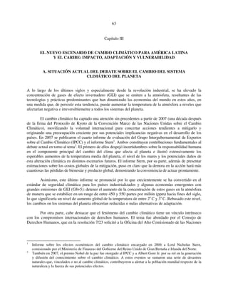 63 
Capítulo III 
EL NUEVO ESCENARIO DE CAMBIO CLIMÁTICO PARA AMÉRICA LATINA 
Y EL CARIBE: IMPACTO, ADAPTACIÓN Y VULNERABILIDAD 
A. SITUACIÓN ACTUAL DEL DEBATE SOBRE EL CAMBIO DEL SISTEMA 
CLIMÁTICO DEL PLANETA 
A lo largo de los últimos siglos y especialmente desde la revolución industrial, se ha elevado la 
concentración de gases de efecto invernadero (GEI) que se emiten a la atmósfera, resultantes de las 
tecnologías y prácticas predominantes que han dinamizado las economías del mundo en estos años, en 
una medida que, de persistir esta tendencia, puede aumentar la temperatura de la atmósfera a niveles que 
afectarían negativa e irreversiblemente a todos los sistemas del planeta. 
El cambio climático ha captado una atención sin precedentes a partir de 2007 (una década después 
de la firma del Protocolo de Kyoto de la Convención Marco de las Naciones Unidas sobre el Cambio 
Climático), movilizando la voluntad internacional para concertar acciones tendientes a mitigarlo y 
originando una preocupación creciente por sus potenciales implicancias negativas en el desarrollo de los 
países. En 2007 se publicaron el cuarto informe de evaluación del Grupo Intergubernamental de Expertos 
sobre el Cambio Climático (IPCC) y el informe Stern1. Ambos constituyen contribuciones fundamentales al 
debate actual en torno al tema2. El primero de ellos despejó incertidumbres sobre la responsabilidad humana 
en el componente principal del cambio del clima que afecta al planeta e ilustró extensivamente los 
esperables aumentos de la temperatura media del planeta, el nivel de los mares y los potenciales daños de 
esta alteración climática en distintos escenarios futuros. El informe Stern, por su parte, además de presentar 
estimaciones sobre los costos globales de la mitigación, puso en claro que la demora en la acción hará más 
cuantiosas las pérdidas de bienestar y producto global, demostrando la conveniencia de actuar prontamente. 
Asimismo, este último informe se pronunció por lo que crecientemente se ha convertido en el 
estándar de seguridad climática para los países industrializados y algunas economías emergentes con 
grandes emisiones de GEI (G8+5): detener el aumento de la concentración de estos gases en la atmósfera 
de manera que se estabilice en un rango de entre 450 y 550 partes por millón (ppm) hacia fines del siglo, 
lo que significaría un nivel de aumento global de la temperatura de entre 2o C y 3o C. Rebasado este nivel, 
los cambios en los sistemas del planeta ofrecerían reducidas o nulas alternativas de adaptación. 
Por otra parte, cabe destacar que el fenómeno del cambio climático tiene un vínculo intrínseco 
con los compromisos internacionales de derechos humanos. El tema fue abordado por el Consejo de 
Derechos Humanos, que en la resolución 7/23 solicitó a la Oficina del Alto Comisionado de las Naciones 
1 Informe sobre los efectos económicos del cambio climático encargado en 2006 a Lord Nicholas Stern, 
comisionado por el Ministerio de Finanzas del Gobierno del Reino Unido de Gran Bretaña e Irlanda del Norte. 
2 También en 2007, el premio Nobel de la paz fue otorgado al IPCC y a Albert Gore Jr. por su rol en la generación 
y difusión del conocimiento sobre el cambio climático. A estos eventos se sumaron una serie de desastres 
naturales que, vinculados o no al cambio climático, contribuyeron a alertar a la población mundial respecto de la 
naturaleza y la fuerza de sus potenciales efectos. 
 