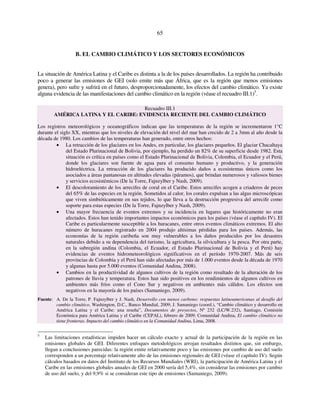 65 
B. EL CAMBIO CLIMÁTICO Y LOS SECTORES ECONÓMICOS 
La situación de América Latina y el Caribe es distinta a la de los países desarrollados. La región ha contribuido 
poco a generar las emisiones de GEI (solo emite más que África, que es la región que menos emisiones 
genera), pero sufre y sufrirá en el futuro, desproporcionadamente, los efectos del cambio climático. Ya existe 
alguna evidencia de las manifestaciones del cambio climático en la región (véase el recuadro III.1)5. 
Recuadro III.1 
AMÉRICA LATINA Y EL CARIBE: EVIDENCIA RECIENTE DEL CAMBIO CLIMÁTICO 
Los registros meteorológicos y oceanográficos indican que las temperaturas de la región se incrementaron 1°C 
durante el siglo XX, mientras que los niveles de elevación del nivel del mar han crecido de 2 a 3mm al año desde la 
década de 1980. Los cambios de las temperaturas han generado, entre otros hechos: 
• La retracción de los glaciares en los Andes, en particular, los glaciares pequeños. El glaciar Chacaltaya 
del Estado Plurinacional de Bolivia, por ejemplo, ha perdido un 82% de su superficie desde 1982. Esta 
situación es crítica en países como el Estado Plurinacional de Bolivia, Colombia, el Ecuador y el Perú, 
donde los glaciares son fuente de agua para el consumo humano y productivo, y la generación 
hidroeléctrica. La retracción de los glaciares ha producido daños a ecosistemas únicos como los 
asociados a áreas pantanosas en altitudes elevadas (páramos), que brindan numerosos y valiosos bienes 
y servicios ecosistémicos (De la Torre, Fajnzylber y Nash, 2009). 
• El descoloramiento de los arrecifes de coral en el Caribe. Estos arrecifes acogen a criaderos de peces 
del 65% de las especies en la región. Sometidos al calor, los corales expulsan a las algas microscópicas 
que viven simbióticamente en sus tejidos, lo que lleva a la destrucción progresiva del arrecife como 
soporte para estas especies (De la Torre, Fajnzylber y Nash, 2009). 
• Una mayor frecuencia de eventos extremos y su incidencia en lugares que históricamente no eran 
afectados. Estos han tenido importantes impactos económicos para los países (véase el capítulo IV). El 
Caribe es particularmente susceptible a los huracanes, entre otros eventos climáticos extremos. El alto 
número de huracanes registrado en 2004 produjo altísimas pérdidas para los países. Además, las 
economías de la región caribeña son muy vulnerables a los daños producidos por los desastres 
naturales debido a su dependencia del turismo, la agricultura, la silvicultura y la pesca. Por otra parte, 
en la subregión andina (Colombia, el Ecuador, el Estado Plurinacional de Bolivia y el Perú) hay 
evidencias de eventos hidrometeorológicos significativos en el período 1970-2007. Más de seis 
provincias de Colombia y el Perú han sido afectadas por más de 1.000 eventos desde la década de 1970 
y algunas hasta por 5.000 eventos (Comunidad Andina, 2008). 
• Cambios en la productividad de algunos cultivos de la región como resultado de la alteración de los 
patrones de lluvia y temperatura. Estos han sido positivos en los rendimientos de algunos cultivos en 
ambientes más fríos como el Cono Sur y negativos en ambientes más cálidos. Los efectos son 
negativos en la mayoría de los países (Samaniego, 2009). 
Fuente: A. De la Torre, P. Fajnzylber y J. Nash, Desarrollo con menos carbono: respuestas latinoamericanas al desafío del 
cambio climático, Washington, D.C., Banco Mundial, 2009; J. Samaniego (coord.), “Cambio climático y desarrollo en 
América Latina y el Caribe: una reseña”, Documentos de proyectos, Nº 232 (LC/W.232), Santiago, Comisión 
Económica para América Latina y el Caribe (CEPAL), febrero de 2009; Comunidad Andina, El cambio climático no 
tiene fronteras. Impacto del cambio climático en la Comunidad Andina, Lima, 2008. 
5 Las limitaciones estadísticas impiden hacer un cálculo exacto y actual de la participación de la región en las 
emisiones globales de GEI. Diferentes enfoques metodológicos arrojan resultados distintos que, sin embargo, 
llegan a conclusiones parecidas: la región emite relativamente poco y las emisiones por cambio de uso del suelo 
corresponden a un porcentaje relativamente alto de las emisiones regionales de GEI (véase el capítulo IV). Según 
cálculos basados en datos del Instituto de los Recursos Mundiales (WRI), la participación de América Latina y el 
Caribe en las emisiones globales anuales de GEI en 2000 sería del 5,4%, sin considerar las emisiones por cambio 
de uso del suelo, y del 9,9% si se consideran este tipo de emisiones (Samaniego, 2009). 
 