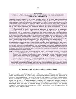 68 
Recuadro III.3 
AMÉRICA LATINA Y EL CARIBE: POTENCIALES EFECTOS DEL CAMBIO CLIMÁTICO 
SOBRE EL SECTOR FORESTALa 
Los estudios mundiales coinciden en que el sector forestal de América del Sur podría beneficiarse del cambio 
climático. El estudio de Sohngen, Mendelsohn y Sedjo (2001) concluye que hacia mediados del presente siglo 
podría aumentar la producción de madera en el mundo entre un 29% y un 38%, con incrementos en América del Sur 
y reducciones en América del Norte y la Federación de Rusia. Otro estudio global, de Pérez-García y otros (2002), 
con proyecciones al 2040, también concluye que habría incrementos en la producción forestal de América del Sur de 
entre un 10% y un 13%. En general, estos aumentos de producción en la región serían superiores a los que se 
proyectan globalmente y para otras regiones. 
Algunas regiones de América Latina también se beneficiarían de la relocalización de plantaciones y 
operaciones forestales relacionadas que podrían ocurrir como resultado del cambio climático. Según uno de los 
estudios sobre el tema, ese traslado ocurriría principalmente desde regiones tropicales hacia regiones subtropicales, 
especialmente si el calentamiento es significativo. Este movimiento se daría particularmente hacia la Argentina y el 
sur del Brasil (Easterling y Aggarwal, 2007). El mismo estudio indica que el cambio climático también tendría 
impactos significativos, altamente diversos y regionalizados, en la generación de otros productos y servicios 
ecosistémicos relacionados con el bosque, como la caza, la disponibilidad de semillas, nueces, frutos del bosque, 
resinas y plantas utilizadas en la industria farmacéutica, en la medicina botánica y en la industria cosmética. 
La evolución del sector forestal también estará determinada por otros factores, como el cambio de uso de la 
tierra. La producción industrial de madera a partir de bosques plantados pasó de prácticamente cero hace 50 años a 
casi un tercio en la actualidad y se espera que se incremente a más del 40% hacia 2030 y al 75% hacia mediados del 
presente siglo. Otro factor no climático que podría tener un rol importante en la evolución futura del sector forestal 
es el desarrollo de la producción competitiva de biocombustibles lignocelulósicos. El incremento de la demanda que 
supondría un desarrollo de esa naturaleza podría revertir las posibles reducciones en los precios de la madera que se 
darían como resultado del cambio climático. 
Fuente: J. Samaniego (coord.), “Cambio climático y desarrollo en América Latina y el Caribe: una reseña”, Documentos de 
proyectos, Nº 232 (LC/W.232), Santiago de Chile, Comisión Económica para América Latina y el Caribe (CEPAL), 
febrero de 2009; B. Sohngen, R. Mendelsohn y R. Sedjo, “A global model of climate change impacts on timber 
markets”, Journal of Agricultural and Resource Economics, vol. 26, 2001; W. E. Easterling y A. Aggarwal, “Alimento, 
fibra y productos forestales”, Cambio climático 2007: impactos y vulnerabilidad. Contribución del Grupo de Trabajo 
II al cuarto informe de evaluación del IPCC, Cambridge, Cambridge University Press, 2007. 
a Los efectos destacados aquí son principalmente positivos; al respecto, cabe mencionar que este análisis no considera 
potenciales impactos ambientales negativos como los asociados a la demanda de agua de las plantaciones y sus efectos en la 
biodiversidad. El análisis tampoco da cuenta del hecho de que, en el largo plazo, producto de mayores temperaturas promedio 
y menores precipitaciones, las plantaciones forestales existentes (de bajas latitudes) podrían verse comprometidas, hecho que 
contrarrestaría el efecto positivo destacado aquí. 
C. CAMBIO CLIMÁTICO, SALUD Y BIENESTAR HUMANO 
El cambio climático es un desafío para la salud y el bienestar humano. Si bien a nivel global se esperan 
algunos impactos positivos en la salud (como la disminución de muertes por frío o la eliminación de 
vectores en zonas muy calurosas y secas), en su mayoría serán negativos. Los efectos pueden ser tanto 
directos como indirectos. Los primeros son el resultado de condiciones climáticas extremas como el estrés 
térmico (olas de calor) y los desastres meteorológicos (huracanes, inundaciones, sequías). Los efectos 
indirectos se relacionan con las influencias climáticas sobre la propagación de enfermedades transmitidas 
por vectores, por el agua y por los alimentos, y sobre la seguridad alimentaria y del agua. También 
incluyen las consecuencias de perturbaciones sociales y económicas, como el desplazamiento de 
poblaciones (véase el diagrama III.1). 
 