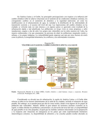 69 
En América Latina y el Caribe, las principales preocupaciones con respecto a la influencia del 
cambio climático sobre la salud se relacionan con el aumento de las condiciones climáticas extremas, los 
consiguientes cambios en el suministro de alimentos y la seguridad nutricional, así como las 
modificaciones en el abastecimiento de agua, la variedad y la distribución de las enfermedades de 
transmisión vectorial, y el ascenso del nivel del mar. Las repercusiones del cambio climático en las 
ciudades se volverán cada vez más intensas y en algunos países se agravarán como resultado de la 
urbanización rápida y mal planificada. Las poblaciones en riesgo viven en zonas propensas a sufrir 
inundaciones, sequías y olas de calor. Los grupos más vulnerables son los niños menores de 5 años, las 
mujeres embarazadas y las que amamantan, las personas de edad, las poblaciones marginales rurales y 
urbanas, y los grupos indígenas. La vulnerabilidad puede empeorar aun más por otros factores de estrés 
como la pobreza, la inseguridad alimentaria, los conflictos y las enfermedades existentes. 
Diagrama III.1 
VÍAS POR LAS CUALES EL CAMBIO CLIMÁTICO AFECTA A LA SALUD 
Fuente: Organización Mundial de la Salud (OMS), Cambio climático y salud humana: riesgos y respuestas. Resumen 
actualizado, Washington, D.C., 2008. 
Considerando su elevada tasa de urbanización, la región de América Latina y el Caribe debe 
reforzar su labor en los factores determinantes de la salud de las ciudades, incluido el suministro de agua 
potable. Sin embargo, no se pueden pasar por alto las zonas rurales, donde viven algunos de los grupos de 
población más vulnerables. Además, debido al gran número de territorios insulares existentes en la 
región, se deben abordar los problemas concernientes a la elevación del nivel del mar y la disponibilidad 
de agua potable en las islas pequeñas, al igual que las medidas sanitarias relacionadas con la preparación 
y la respuesta ante situaciones de emergencia en los países que están experimentando fenómenos 
meteorológicos extremos. La disponibilidad de alimentos y las cosechas pueden resultar afectadas en 
 