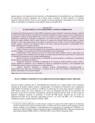 70 
algunos países y esto repercutirá en la nutrición y el desplazamiento de las poblaciones. Las enfermedades 
de transmisión vectorial vinculadas con el clima, como el dengue, la fiebre amarilla y la malaria, 
requieren especial atención. Estas son solo algunas de las preocupaciones relacionadas con la salud que 
deben ser abordadas en un plan de acción integral (véase el recuadro III.4). 
Recuadro III.4 
EL SECTOR DE LA SALUD REQUIERE ACCIONES COORDINADAS 
La Organización Panamericana de la Salud (OPS) ha propuesto un plan regional de acción para proteger la salud de 
los efectos del cambio climático en la región de las Américas. Mediante este plan, se procura que las inquietudes por 
la seguridad en materia de salud pública sean el eje de la respuesta al cambio climático y se propone apoyar la 
elaboración y aplicación de estrategias de adaptación a nivel local, nacional y regional para reducir al mínimo los 
efectos del cambio climático sobre la salud y promover la adopción de medidas enérgicas para mitigar el cambio 
climático y evitar otras repercusiones que podrían ser desastrosas para la salud. La meta del plan propuesto es 
facultar, equipar y fortalecer los sistemas de salud a nivel local y nacional para proteger la salud humana de los 
riesgos relacionados con el cambio climático. 
Los objetivos estratégicos que se procurará alcanzar son: 
Pruebas: Promover y apoyar la adquisición de conocimientos sobre los riesgos para la salud vinculados con 
el cambio climático y las respuestas del sistema de salud pública ante este fenómeno. 
Sensibilización: Crear conciencia acerca de los efectos del cambio climático sobre la salud, tanto en el 
público en general como en diferentes sectores donde se encuentre personal sanitario, promoviendo la comunicación 
y la difusión de información con un enfoque multidisciplinario. 
Recursos: Promover el fortalecimiento y el desarrollo de recursos humanos y económicos, la consolidación 
institucional y la formulación de políticas. 
Adaptación: Fortalecer y desarrollar la capacidad de los sistemas de salud de elaborar, ejecutar, vigilar y 
evaluar medidas de adaptación, con la finalidad de mejorar la capacidad de respuesta y estar preparados para 
afrontar eficazmente los riesgos generados por el cambio climático. 
Alianzas: Promover, estructurar y establecer alianzas interdisciplinarias, interinstitucionales e 
intersectoriales para lograr que la promoción y la protección de la salud sean elementos fundamentales de las 
políticas relacionadas con el cambio climático. 
Fuente: Organización Panamericana de la Salud (OPS). 
D. EL CAMBIO CLIMÁTICO Y LOS OBJETIVOS DE DESARROLLO DEL MILENIO 
Diversos estudios muestran que la sostenibilidad del desarrollo de la región podría verse seriamente 
afectada de no mediar cambios prontos y pronunciados a la tendencia al incremento de la temperatura 
media global6. En términos económicos, en México se estima que los costos de los impactos climáticos en 
2100 serán al menos tres veces superiores a los costos de mitigación del 50% de sus emisiones. En 
particular, en uno de los escenarios considerados, con tasa de descuento del 4% anual, se observa que los 
impactos climáticos alcanzan, en promedio, el 6,22% del PIB actual, mientras que los costos de 
mitigación del 50% de las emisiones representan el 0,7% y el 2,21% del PIB, a 10 y 30 dólares la 
tonelada de carbono, respectivamente (Galindo, 2009). 
6 En numerosos trabajos publicados en el último tiempo se ilustran los impactos del cambio climático en los diferentes 
sectores económicos de los países de América Latina y el Caribe; entre estos se destacan, desde el punto de vista del 
esfuerzo realizado en la recopilación y sistematización de esta información, los realizados por el PNUMA y la 
Secretaría de Medio Ambiente y Recursos Naturales de México (SEMARNAT/PNUMA, 2006); por la Organización 
Meteorológica Mundial (OMM), el IPCC y el PNUMA (2007), y por la CEPAL (Samaniego, 2009). 
 