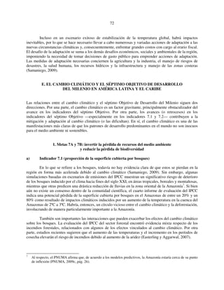 72 
Incluso en un escenario exitoso de estabilización de la temperatura global, habrá impactos 
inevitables, por lo que se hace necesario llevar a cabo numerosas y variadas acciones de adaptación a las 
nuevas circunstancias climáticas y, consecuentemente, enfrentar grandes costos con cargo al erario fiscal. 
El desafío de la adaptación se suma a los demás desafíos económicos, sociales y ambientales de la región, 
imponiendo la necesidad de tomar decisiones de gasto público para emprender acciones de adaptación. 
Las medidas de adaptación necesarias conciernen la agricultura y la industria, el manejo de riesgos de 
desastres, la salud humana, los recursos hídricos y la infraestructura y manejo de las zonas costeras 
(Samaniego, 2009). 
E. EL CAMBIO CLIMÁTICO Y EL SÉPTIMO OBJETIVO DE DESARROLLO 
DEL MILENIO EN AMÉRICA LATINA Y EL CARIBE 
Las relaciones entre el cambio climático y el séptimo Objetivo de Desarrollo del Milenio siguen dos 
direcciones. Por una parte, el cambio climático es un factor gravitante, principalmente obstaculizador del 
avance en los indicadores del séptimo Objetivo. Por otra parte, los avances (o retrocesos) en los 
indicadores del séptimo Objetivo —especialmente en los indicadores 7.1 y 7.2— contribuyen a la 
mitigación y adaptación al cambio climático (o las dificultan). En sí, el cambio climático es una de las 
manifestaciones más claras de que los patrones de desarrollo predominantes en el mundo no son inocuos 
para el medio ambiente ni sostenibles. 
1. Metas 7A y 7B: invertir la pérdida de recursos del medio ambiente 
y reducir la pérdida de biodiversidad 
a) Indicador 7.1 (proporción de la superficie cubierta por bosques) 
En lo que se refiere a los bosques, todavía no hay evidencia clara de que estos se pierdan en la 
región en forma más acelerada debido al cambio climático (Samaniego, 2009). Sin embargo, algunas 
simulaciones basadas en escenarios de emisiones del IPCC muestran un significativo riesgo de deterioro 
de los bosques inducido por el clima hacia fines del siglo XXI, en áreas tropicales, boreales y montañosas, 
mientras que otras predicen una drástica reducción de lluvias en la zona oriental de la Amazonía7. Si bien 
aún no existe un consenso dentro de la comunidad científica, el cuarto informe de evaluación del IPCC 
indica una potencial pérdida de la superficie cubierta por bosques en el Amazonas de entre un 20% y un 
80% como resultado de impactos climáticos inducidos por un aumento de la temperatura en la cuenca del 
Amazonas de 2ºC a 3ºC. Habría, entonces, un círculo vicioso entre el cambio climático y la deforestación, 
involucrando de manera particularmente importante a la Amazonía. 
También son importantes las interacciones que pueden exacerbar los efectos del cambio climático 
sobre los bosques. La evaluación del IPCC del sector forestal encontró evidencia mixta respecto de los 
incendios forestales, relacionados con algunos de los efectos vinculados al cambio climático. Por otra 
parte, estudios recientes sugieren que el aumento de las temperaturas y el incremento en los períodos de 
cosecha elevarán el riesgo de incendios debido al aumento de la aridez (Easterling y Aggarwal, 2007). 
7 Al respecto, el PNUMA afirma que, de acuerdo a los modelos predictivos, la Amazonía estaría cerca de su punto 
de inflexión (PNUMA, 2009c, pág. 26). 
 