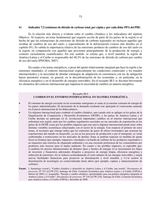 73 
b) Indicador 7.2 (emisiones de dióxido de carbono total, per cápita y por cada dólar PPA del PIB) 
Es la relación más directa y evidente entre el cambio climático y los indicadores del séptimo 
Objetivo. Al respecto, un tema fundamental que requiere acción de parte de los países de la región es el 
hecho de que las estimaciones de emisiones de dióxido de carbono regionales no incluyen aquellas que 
resultan de cambios de uso del suelo, y especialmente de la deforestación (véanse más detalles en el 
capítulo IV). Es sabida la importancia relativa de las emisiones producto de cambios de uso del suelo en 
la región, en comparación con aquellas que provienen principalmente de la producción de energía y 
cemento (actualmente cuantificadas). En este sentido, se estima que, a nivel mundial, la región de 
América Latina y el Caribe es responsable del 48,3% de las emisiones de dióxido de carbono por cambio 
de uso del suelo (PNUMA, 2007). 
En cuanto a los temas energéticos, a pesar del aporte relativamente marginal que hace la región a las 
emisiones mundiales, el contexto internacional (especialmente las condiciones comerciales y los tratados 
internacionales) y la necesidad de abordar estrategias de adaptación en consistencia con las de mitigación 
hacen perentorio avanzar, en general, en la descarbonización de las economías y, en particular, en la 
eficiencia energética y en el desarrollo de energías renovables. En el recuadro III.5 se discuten brevemente 
los elementos del contexto internacional que impulsan la necesidad de cambios en materia energética. 
Recuadro III.5 
CAMBIOS EN EL ENTORNO INTERNACIONAL EN MATERIA ENERGÉTICA 
• El consumo de energía creciente en las economías emergentes se suma al ya enorme consumo de energía de 
los países industrializados. El incremento de la demanda resultante trae aparejado el consecuente aumento 
en el precio internacional de los hidrocarburos. 
• Un régimen internacional para combatir el cambio climático, aun cuando solo se aplique en los países de la 
Organización de Cooperación y Desarrollo Económicos (OCDE), y los países de América Latina y el 
Caribe decidan no participar en él, involucraría importantes cambios en el entorno internacional que 
enfrentará esta región, tanto por los cambios regulatorios asociados en sus mercados de exportación en los 
países de la OCDE como por los posibles impactos que este nuevo régimen internacional pueda tener sobre 
distintas variables económicas relacionadas con el sector de la energía. Con respecto al primero de estos 
temas, el escenario que emerge indica que las emisiones de gases de efecto invernadero que acarrean las 
exportaciones del mundo en desarrollo, ya sea en los procesos de producción o por el transporte, se verán 
confrontadas a restricciones en los mercados de destino. Estas se podrían expresar en medidas de ajuste 
fiscal en frontera (por ejemplo, impuestos vinculados a la huella de carbono de los productos exportados) o 
en requisitos más estrictos de etiquetado ambiental y en una creciente preferencia de los consumidores por 
productos más inocuos para el medio ambiente. En cuanto a los posibles impactos, es esperable que: 
i) cambien los precios internacionales de distintos tipos y fuentes de energía; ii) se incrementen los flujos 
de inversión y financieros adicionales dirigidos a proyectos de energía limpia, eficiencia energética y 
reducción de emisiones; iii) se reduzca aceleradamente el costo unitario de las energías renovables y surjan 
nuevas facilidades financieras para promover su diseminación a nivel mundial, y iv) se acelere la 
diseminación de tecnologías no comercializadas hasta ahora (por ejemplo, captura y almacenamiento de 
carbono). 
Fuente: J. Samaniego (coord.), “Cambio climático y desarrollo en América Latina y el Caribe: una reseña”, Documentos de 
proyectos, Nº 232 (LC/W.232), Santiago de Chile, Comisión Económica para América Latina y el Caribe (CEPAL), 
febrero de 2009 y J. Acquatella, “Energía y cambio climático: oportunidades para una política energética integrada en 
América Latina y el Caribe”, Documentos de proyectos, Nº 218 (LC/W.218), Santiago de Chile, Comisión Económica 
para América Latina y el Caribe (CEPAL), diciembre de 2008. 
 