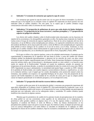 74 
c) Indicador 7.3 (consumo de sustancias que agotan la capa de ozono) 
Las sustancias que agotan la capa de ozono son a la vez gases de efecto invernadero. La efectiva 
reducción que se ha logrado en su consumo (véase el capítulo IV) representa un efecto positivo de este 
indicador sobre el cambio climático. Por otra parte, no se espera que el cambio climático tenga 
consecuencias relevantes sobre el consumo de estas sustancias. 
d) Indicadores 7.4 (proporción de poblaciones de peces que están dentro de límites biológicos 
seguros), 7.6 (proporción de las áreas terrestres y marinas protegidas) y 7.7 (proporción de 
especies en peligro de extinción) 
Los efectos del cambio climático sobre la biodiversidad están relacionados con las funciones de 
soporte de los ecosistemas y los desequilibrios generados en ellos. En muchas áreas tropicales de América 
Latina existe el riesgo de extinción de especies significativas. Parte de las selvas tropicales del este de la 
Amazonía y el sur de México serían reemplazadas por sabanas, y la vegetación semiárida de ciertas zonas 
del nordeste del Brasil y de la mayor parte del centro y norte de México sería reemplazada por vegetación 
árida debido al efecto sinérgico de los cambios en el uso de la tierra y en el clima. Asimismo, es muy 
posible que el cambio climático afecte drásticamente la supervivencia de las especies por sus efectos en 
los tiempos de reproducción y en su distribución espacial (De la Torre, Fajnzylber y Nash, 2009). 
En lo que se refiere a las especies marinas, como se ha señalado anteriormente, el aumento que ha 
experimentado la temperatura de la superficie del mar hasta la fecha, a causa del cambio del sistema 
climático global, ha producido descoloramiento y deterioro de los arrecifes de coral, con altos costos 
económicos para la región, específicamente para el Caribe. Estas formaciones biológicas constituyen una 
atracción turística única, que al descolorarse y desintegrarse pierde su valor estético y su función como 
medio de soporte de la biodiversidad. Tomando en cuenta las tendencias actuales de aumento de 
temperatura en las próximas décadas, se predice la mortalidad de todos los corales de la zona entre 2060 y 
2070. Suponiendo un mayor calentamiento, la mortalidad total puede llegar a suceder en 2050. Además 
de la pérdida de biodiversidad, esto tendría impactos socioeconómicos directos y significativos, no solo 
en la industria turística o por el papel que los corales desempeñan como protección natural contra las 
tormentas, sino también con respecto a la seguridad biológica de los peces. Una alta proporción de las 
especies del Caribe dependen en cierta medida de los arrecifes de coral, por lo que su colapso podría 
causar un impacto generalizado en la industria pesquera y en la ecología de la zona. 
e) Indicador 7.5 (proporción del total de recursos hídricos utilizada) 
La región recibe gran parte de la precipitación global y concentra una proporción importante del 
agua dulce disponible en el planeta (véase el capítulo IV). Esta particularidad ha conducido a que, en la 
situación de abundancia relativa del recurso, en la mayoría de los casos, no haya habido una preocupación 
particular por este indicador, salvo en las subregiones áridas y semiáridas. El cambio climático puede 
modificar esta situación en algunas cuencas. 
Mientras que los pronósticos de cambio de los patrones locales de precipitaciones de los modelos 
de clima global no son tan consistentes como aquellos de las alteraciones en la temperatura, los 
pronósticos sobre grandes cambios en algunas áreas sí lo son. En regiones áridas y semiáridas de la 
Argentina, el nordeste del Brasil, el norte de México y Chile, las futuras disminuciones en las 
precipitaciones podrían causar una grave escasez de agua. En América Latina, el número de personas que 
vivía en cuencas hidrográficas con estrés hídrico se calculaba en alrededor de 22 millones en 1995. 
Siguiendo los efectos de los cambios climáticos, bajo los escenarios considerados por el IPCC, hacia 2055 
 