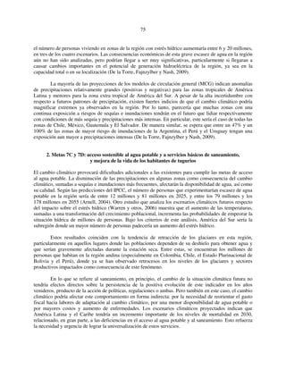75 
el número de personas viviendo en zonas de la región con estrés hídrico aumentaría entre 6 y 20 millones, 
en tres de los cuatro escenarios. Las consecuencias económicas de esta grave escasez de agua en la región 
aún no han sido analizadas, pero podrían llegar a ser muy significativas, particularmente si llegaran a 
causar cambios importantes en el potencial de generación hidroeléctrica de la región, ya sea en la 
capacidad total o en su localización (De la Torre, Fajnzylber y Nash, 2009). 
La mayoría de las proyecciones de los modelos de circulación general (MCG) indican anomalías 
de precipitaciones relativamente grandes (positivas y negativas) para las zonas tropicales de América 
Latina y menores para la zona extra tropical de América del Sur. A pesar de la alta incertidumbre con 
respecto a futuros patrones de precipitación, existen fuertes indicios de que el cambio climático podría 
magnificar extremos ya observados en la región. Por lo tanto, parecería que muchas zonas con una 
continua exposición a riesgos de sequías e inundaciones tendrán en el futuro que lidiar respectivamente 
con condiciones de más sequía y precipitaciones más intensas. En particular, este sería el caso de todas las 
zonas de Chile, México, Guatemala y El Salvador. De manera similar, se espera que entre un 47% y un 
100% de las zonas de mayor riesgo de inundaciones de la Argentina, el Perú y el Uruguay tengan una 
exposición aun mayor a precipitaciones intensas (De la Torre, Fajnzylber y Nash, 2009). 
2. Metas 7C y 7D: acceso sostenible al agua potable y a servicios básicos de saneamiento, 
y mejora de la vida de los habitantes de tugurios 
El cambio climático provocará dificultades adicionales a las existentes para cumplir las metas de acceso 
al agua potable. La disminución de las precipitaciones en algunas zonas como consecuencia del cambio 
climático, sumadas a sequías e inundaciones más frecuentes, afectarán la disponibilidad de agua, así como 
su calidad. Según las predicciones del IPCC, el número de personas que experimentarían escasez de agua 
potable en la región sería de entre 12 millones y 81 millones en 2025, y entre los 79 millones y los 
178 millones en 2055 (Arnell, 2004). Otro estudio que analiza los escenarios climáticos futuros respecto 
del impacto sobre el estrés hídrico (Warren y otros, 2006) muestra que el aumento de las temperaturas, 
sumadas a una transformación del crecimiento poblacional, incrementa las probabilidades de empeorar la 
situación hídrica de millones de personas. Bajo los criterios de este análisis, América del Sur sería la 
subregión donde un mayor número de personas padecería un aumento del estrés hídrico. 
Estos resultados coinciden con la tendencia de retracción de los glaciares en esta región, 
particularmente en aquellos lugares donde las poblaciones dependen de su deshielo para obtener agua y 
que serían gravemente afectadas durante la estación seca. Entre estas, se encuentran los millones de 
personas que habitan en la región andina (especialmente en Colombia, Chile, el Estado Plurinacional de 
Bolivia y el Perú), donde ya se han observado retrocesos en los niveles de los glaciares y sectores 
productivos impactados como consecuencia de este fenómeno. 
En lo que se refiere al saneamiento, en principio, el cambio de la situación climática futura no 
tendría efectos directos sobre la persistencia de la positiva evolución de este indicador en los años 
venideros, producto de la acción de políticas, regulaciones o ambas. Pero también en este caso, el cambio 
climático podría afectar este comportamiento en forma indirecta: por la necesidad de reorientar el gasto 
fiscal hacia labores de adaptación al cambio climático, por una menor disponibilidad de agua potable o 
por mayores costos y aumento de enfermedades. Los escenarios climáticos proyectados indican que 
América Latina y el Caribe tendría un incremento importante de los niveles de mortalidad en 2030, 
relacionado, en gran parte, a las deficiencias en el acceso al agua potable y al saneamiento. Esto refuerza 
la necesidad y urgencia de lograr la universalización de estos servicios. 
 