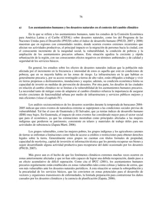 76 
a) Los asentamientos humanos y los desastres naturales en el contexto del cambio climático 
En lo que se refiere a los asentamientos humanos, tanto los estudios de la Comisión Económica 
para América Latina y el Caribe (CEPAL) sobre desastres naturales, como los del Programa de las 
Naciones Unidas para el Desarrollo (PNUD) sobre el índice de desarrollo humano (PNUD, 2007 y 2008) 
muestran que en regiones con comunidades rurales, donde ocurren eventos extremos recurrentes que 
afectan sus actividades productivas, el principal impacto es la migración de personas hacia la ciudad, con 
el consecuente incremento de la inequidad social, la vulnerabilidad, la condición de pobreza y la 
ampliación de los asentamientos precarios urbanos. Esta situación agudiza la creciente y rápida 
urbanización de la región, con sus consecuentes efectos negativos en términos ambientales y de calidad y 
seguridad de los servicios básicos. 
En general, los estudios sobre los efectos de desastres naturales indican que la población más 
afectada por el incremento en la frecuencia e intensidad de estos es aquella que está en condiciones de 
pobreza, que en su mayoría habita en las zonas de riesgo. La infraestructura en la que habitan es 
generalmente precaria y, por su acceso restringido a tierras de alto valor, están obligados a trabajar y vivir 
en tierras propensas a deslizamientos, inundaciones y sequías; además, su condición económica limita su 
capacidad de invertir en medidas de prevención de desastres. Por otra parte, los desafíos de las ciudades 
en relación al cambio climático no se limitan a la vulnerabilidad de los asentamientos humanos precarios. 
La necesidad tanto de mitigar como de adaptarse al cambio climático refuerza la importancia de asegurar 
niveles crecientes de funcionalidad urbana por medio de infraestructura y servicios públicos mejores y 
más eficientes (véase el capítulo IV). 
Los análisis socioeconómicos de los desastres ocurridos durante la temporada de huracanes 2004- 
2005 indican que estos eventos de naturaleza extrema se superponen a las condiciones sociales previas de 
vulnerabilidad. Tal fue el caso de Guatemala y El Salvador, que ya tenían índices de desarrollo humano 
(IDH) muy bajos. En Guatemala, el impacto de estos eventos fue considerado mayor para el sector social 
que para el económico, ya que las estimaciones mostraban como principales afectadas a las mujeres 
indígenas que perdieron su patrimonio, consistente en telares y materiales de trabajo útiles para sus 
actividades de subsistencia (Zapata Martí, 2006). 
Los grupos vulnerables, como las mujeres pobres, los grupos indígenas y los agricultores carentes 
de tierras se enfrentan a limitaciones como falta de acceso a créditos o restricciones para obtener derechos 
legales sobre la tierra. Generalmente estos grupos no cuentan con títulos formales de propiedad, 
capacidad de marketing, capital de inversión ni información técnica que les permita recuperar sus bienes y 
seguir desarrollando alguna actividad productiva para recuperarse del daño ocasionado por los desastres 
(PNUD, 2007). 
Más grave aun es el hecho de que los fenómenos climáticos extremos muchas veces ocurren en 
zonas anteriormente afectadas y que no han sido capaces de lograr una debida recuperación, dando paso a 
un efecto acumulativo de difícil superación. Como cita el IPCC (2001), los asentamientos humanos 
precarios regularmente están establecidos en zonas vulnerables tales como colinas y laderas de cerros, que 
son más vulnerables ante los desastres naturales periódicos. A esta situación se suman la sobrepoblación y 
la precariedad de los servicios básicos, que las convierten en zonas potenciales para el desarrollo de 
vectores y organismos transmisores de enfermedades, la limitada preparación para contrarrestar los daños 
causados por los desastres climáticos y la carencia de planificación (Zapata, 2006). 
 