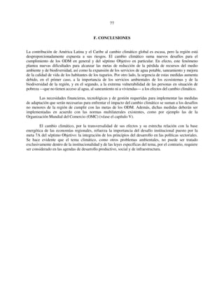 77 
F. CONCLUSIONES 
La contribución de América Latina y el Caribe al cambio climático global es escasa, pero la región está 
desproporcionadamente expuesta a sus riesgos. El cambio climático suma nuevos desafíos para el 
cumplimiento de los ODM en general y del séptimo Objetivo en particular. En efecto, este fenómeno 
plantea nuevas dificultades para alcanzar las metas de reducción de la pérdida de recursos del medio 
ambiente y de biodiversidad, así como la expansión de los servicios de agua potable, saneamiento y mejora 
de la calidad de vida de los habitantes de los tugurios. Por otro lado, la urgencia de estas medidas aumenta 
debido, en el primer caso, a la importancia de los servicios ambientales de los ecosistemas y de la 
biodiversidad de la región, y en el segundo, a la extrema vulnerabilidad de las personas en situación de 
pobreza —que no tienen acceso al agua, al saneamiento ni a viviendas— a los efectos del cambio climático. 
Las necesidades financieras, tecnológicas y de gestión requeridas para implementar las medidas 
de adaptación que serán necesarias para enfrentar el impacto del cambio climático se suman a los desafíos 
no menores de la región de cumplir con las metas de los ODM. Además, dichas medidas deberán ser 
implementadas en acuerdo con las normas multilaterales existentes, como por ejemplo las de la 
Organización Mundial del Comercio (OMC) (véase el capítulo V). 
El cambio climático, por la transversalidad de sus efectos y su estrecha relación con la base 
energética de las economías regionales, refuerza la importancia del desafío institucional puesto por la 
meta 7A del séptimo Objetivo: la integración de los principios del desarrollo en las políticas sectoriales. 
Se hace evidente que el tema climático, como otros problemas ambientales, no puede ser tratado 
exclusivamente dentro de la institucionalidad y de las leyes específicas del tema, por el contrario, requiere 
ser considerado en las agendas de desarrollo productivo, social y de infraestructura. 
 