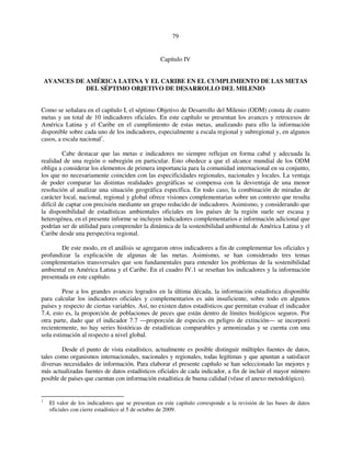 79 
Capítulo IV 
AVANCES DE AMÉRICA LATINA Y EL CARIBE EN EL CUMPLIMIENTO DE LAS METAS 
DEL SÉPTIMO OBJETIVO DE DESARROLLO DEL MILENIO 
Como se señalara en el capítulo I, el séptimo Objetivo de Desarrollo del Milenio (ODM) consta de cuatro 
metas y un total de 10 indicadores oficiales. En este capítulo se presentan los avances y retrocesos de 
América Latina y el Caribe en el cumplimiento de estas metas, analizando para ello la información 
disponible sobre cada uno de los indicadores, especialmente a escala regional y subregional y, en algunos 
casos, a escala nacional1. 
Cabe destacar que las metas e indicadores no siempre reflejan en forma cabal y adecuada la 
realidad de una región o subregión en particular. Esto obedece a que el alcance mundial de los ODM 
obliga a considerar los elementos de primera importancia para la comunidad internacional en su conjunto, 
los que no necesariamente coinciden con las especificidades regionales, nacionales y locales. La ventaja 
de poder comparar las distintas realidades geográficas se compensa con la desventaja de una menor 
resolución al analizar una situación geográfica específica. En todo caso, la combinación de miradas de 
carácter local, nacional, regional y global ofrece visiones complementarias sobre un contexto que resulta 
difícil de captar con precisión mediante un grupo reducido de indicadores. Asimismo, y considerando que 
la disponibilidad de estadísticas ambientales oficiales en los países de la región suele ser escasa y 
heterogénea, en el presente informe se incluyen indicadores complementarios e información adicional que 
podrían ser de utilidad para comprender la dinámica de la sostenibilidad ambiental de América Latina y el 
Caribe desde una perspectiva regional. 
De este modo, en el análisis se agregaron otros indicadores a fin de complementar los oficiales y 
profundizar la explicación de algunas de las metas. Asimismo, se han considerado tres temas 
complementarios transversales que son fundamentales para entender los problemas de la sostenibilidad 
ambiental en América Latina y el Caribe. En el cuadro IV.1 se reseñan los indicadores y la información 
presentada en este capítulo. 
Pese a los grandes avances logrados en la última década, la información estadística disponible 
para calcular los indicadores oficiales y complementarios es aún insuficiente, sobre todo en algunos 
países y respecto de ciertas variables. Así, no existen datos estadísticos que permitan evaluar el indicador 
7.4, esto es, la proporción de poblaciones de peces que están dentro de límites biológicos seguros. Por 
otra parte, dado que el indicador 7.7 —proporción de especies en peligro de extinción— se incorporó 
recientemente, no hay series históricas de estadísticas comparables y armonizadas y se cuenta con una 
sola estimación al respecto a nivel global. 
Desde el punto de vista estadístico, actualmente es posible distinguir múltiples fuentes de datos, 
tales como organismos internacionales, nacionales y regionales, todas legítimas y que apuntan a satisfacer 
diversas necesidades de información. Para elaborar el presente capítulo se han seleccionado las mejores y 
más actualizadas fuentes de datos estadísticos oficiales de cada indicador, a fin de incluir el mayor número 
posible de países que cuentan con información estadística de buena calidad (véase el anexo metodológico). 
1 El valor de los indicadores que se presentan en este capítulo corresponde a la revisión de las bases de datos 
oficiales con cierre estadístico al 5 de octubre de 2009. 
 