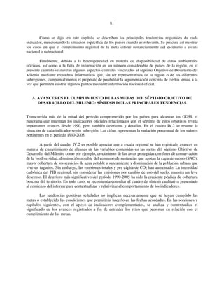 81 
Como se dijo, en este capítulo se describen las principales tendencias regionales de cada 
indicador, mencionando la situación específica de los países cuando es relevante. Se procura así mostrar 
los casos en que el cumplimiento regional de la meta difiere sustancialmente del escenario a escala 
nacional o subnacional. 
Finalmente, debido a la heterogeneidad en materia de disponibilidad de datos ambientales 
oficiales, así como a la falta de información en un número considerable de países de la región, en el 
presente capítulo se ilustran algunos aspectos centrales vinculados al séptimo Objetivo de Desarrollo del 
Milenio mediante recuadros informativos que, sin ser representativos de la región o de las diferentes 
subregiones, cumplen al menos el propósito de posibilitar la argumentación concreta de ciertos temas, a la 
vez que permiten ilustrar algunos puntos mediante información nacional oficial. 
A. AVANCES EN EL CUMPLIMIENTO DE LAS METAS DEL SÉPTIMO OBJETIVO DE 
DESARROLLO DEL MILENIO: SÍNTESIS DE LAS PRINCIPALES TENDENCIAS 
Transcurrida más de la mitad del período comprometido por los países para alcanzar los ODM, el 
panorama que muestran los indicadores oficiales relacionados con el séptimo de estos objetivos revela 
importantes avances desde 1990, pero también deterioros y desafíos. En el cuadro IV.2 se resume la 
situación de cada indicador según subregión. Las cifras representan la variación porcentual de los valores 
pertinentes en el período 1990-2005. 
A partir del cuadro IV.2 es posible apreciar que a escala regional se han registrado avances en 
materia de cumplimiento de algunas de las variables contenidas en las metas del séptimo Objetivo de 
Desarrollo del Milenio, como por ejemplo, crecimiento de las áreas protegidas con fines de conservación 
de la biodiversidad, disminución notable del consumo de sustancias que agotan la capa de ozono (SAO), 
mayor cobertura de los servicios de agua potable y saneamiento y disminución de la población urbana que 
vive en tugurios. Sin embargo, las emisiones totales y per cápita de CO2 han aumentado. La intensidad 
carbónica del PIB regional, sin considerar las emisiones por cambio de uso del suelo, muestra un leve 
descenso. El deterioro más significativo del período 1990-2005 ha sido la creciente pérdida de cobertura 
boscosa del territorio. En todo caso, se recomienda consultar el cuadro de síntesis cualitativa presentado 
al comienzo del informe para contextualizar y relativizar el comportamiento de los indicadores. 
Las tendencias positivas señaladas no implican necesariamente que se hayan cumplido las 
metas o establecido las condiciones que permitirán hacerlo en las fechas acordadas. En las secciones y 
capítulos siguientes, con el apoyo de indicadores complementarios, se analiza y contextualiza el 
significado de los avances registrados a fin de entender los retos que persisten en relación con el 
cumplimiento de las metas. 
 