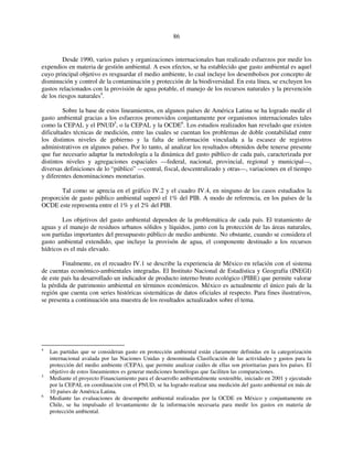 86 
Desde 1990, varios países y organizaciones internacionales han realizado esfuerzos por medir los 
expendios en materia de gestión ambiental. A esos efectos, se ha establecido que gasto ambiental es aquel 
cuyo principal objetivo es resguardar el medio ambiente, lo cual incluye los desembolsos por concepto de 
disminución y control de la contaminación y protección de la biodiversidad. En esta línea, se excluyen los 
gastos relacionados con la provisión de agua potable, el manejo de los recursos naturales y la prevención 
de los riesgos naturales4. 
Sobre la base de estos lineamientos, en algunos países de América Latina se ha logrado medir el 
gasto ambiental gracias a los esfuerzos promovidos conjuntamente por organismos internacionales tales 
como la CEPAL y el PNUD5, o la CEPAL y la OCDE6. Los estudios realizados han revelado que existen 
dificultades técnicas de medición, entre las cuales se cuentan los problemas de doble contabilidad entre 
los distintos niveles de gobierno y la falta de información vinculada a la escasez de registros 
administrativos en algunos países. Por lo tanto, al analizar los resultados obtenidos debe tenerse presente 
que fue necesario adaptar la metodología a la dinámica del gasto público de cada país, caracterizada por 
distintos niveles y agregaciones espaciales —federal, nacional, provincial, regional y municipal—, 
diversas definiciones de lo “público” —central, fiscal, descentralizado y otras—, variaciones en el tiempo 
y diferentes denominaciones monetarias. 
Tal como se aprecia en el gráfico IV.2 y el cuadro IV.4, en ninguno de los casos estudiados la 
proporción de gasto público ambiental superó el 1% del PIB. A modo de referencia, en los países de la 
OCDE este representa entre el 1% y el 2% del PIB. 
Los objetivos del gasto ambiental dependen de la problemática de cada país. El tratamiento de 
aguas y el manejo de residuos urbanos sólidos y líquidos, junto con la protección de las áreas naturales, 
son partidas importantes del presupuesto público de medio ambiente. No obstante, cuando se considera el 
gasto ambiental extendido, que incluye la provisón de agua, el componente destinado a los recursos 
hídricos es el más elevado. 
Finalmente, en el recuadro IV.1 se describe la experiencia de México en relación con el sistema 
de cuentas económico-ambientales integradas. El Instituto Nacional de Estadística y Geografía (INEGI) 
de este país ha desarrollado un indicador de producto interno bruto ecológico (PIBE) que permite valorar 
la pérdida de patrimonio ambiental en términos económicos. México es actualmente el único país de la 
región que cuenta con series históricas sistemáticas de datos oficiales al respecto. Para fines ilustrativos, 
se presenta a continuación una muestra de los resultados actualizados sobre el tema. 
4 Las partidas que se consideran gasto en protección ambiental están claramente definidas en la categorización 
internacional avalada por las Naciones Unidas y denominada Clasificación de las actividades y gastos para la 
protección del medio ambiente (CEPA), que permite analizar cuáles de ellas son prioritarias para los países. El 
objetivo de estos lineamientos es generar mediciones homólogas que faciliten las comparaciones. 
5 Mediante el proyecto Financiamiento para el desarrollo ambientalmente sostenible, iniciado en 2001 y ejecutado 
por la CEPAL en coordinación con el PNUD, se ha logrado realizar una medición del gasto ambiental en más de 
10 países de América Latina. 
6 Mediante las evaluaciones de desempeño ambiental realizadas por la OCDE en México y conjuntamente en 
Chile, se ha impulsado el levantamiento de la información necesaria para medir los gastos en materia de 
protección ambiental. 
 