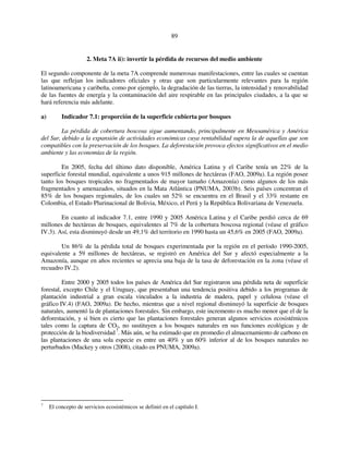 89 
2. Meta 7A ii): invertir la pérdida de recursos del medio ambiente 
El segundo componente de la meta 7A comprende numerosas manifestaciones, entre las cuales se cuentan 
las que reflejan los indicadores oficiales y otras que son particularmente relevantes para la región 
latinoamericana y caribeña, como por ejemplo, la degradación de las tierras, la intensidad y renovabilidad 
de las fuentes de energía y la contaminación del aire respirable en las principales ciudades, a la que se 
hará referencia más adelante. 
a) Indicador 7.1: proporción de la superficie cubierta por bosques 
La pérdida de cobertura boscosa sigue aumentando, principalmente en Mesoamérica y América 
del Sur, debido a la expansión de actividades económicas cuya rentabilidad supera la de aquellas que son 
compatibles con la preservación de los bosques. La deforestación provoca efectos significativos en el medio 
ambiente y las economías de la región. 
En 2005, fecha del último dato disponible, América Latina y el Caribe tenía un 22% de la 
superficie forestal mundial, equivalente a unos 915 millones de hectáreas (FAO, 2009a). La región posee 
tanto los bosques tropicales no fragmentados de mayor tamaño (Amazonía) como algunos de los más 
fragmentados y amenazados, situados en la Mata Atlántica (PNUMA, 2003b). Seis países concentran el 
85% de los bosques regionales, de los cuales un 52% se encuentra en el Brasil y el 33% restante en 
Colombia, el Estado Plurinacional de Bolivia, México, el Perú y la República Bolivariana de Venezuela. 
En cuanto al indicador 7.1, entre 1990 y 2005 América Latina y el Caribe perdió cerca de 69 
millones de hectáreas de bosques, equivalentes al 7% de la cobertura boscosa regional (véase el gráfico 
IV.3). Así, esta disminuyó desde un 49,1% del territorio en 1990 hasta un 45,6% en 2005 (FAO, 2009a). 
Un 86% de la pérdida total de bosques experimentada por la región en el período 1990-2005, 
equivalente a 59 millones de hectáreas, se registró en América del Sur y afectó especialmente a la 
Amazonía, aunque en años recientes se aprecia una baja de la tasa de deforestación en la zona (véase el 
recuadro IV.2). 
Entre 2000 y 2005 todos los países de América del Sur registraron una pérdida neta de superficie 
forestal, excepto Chile y el Uruguay, que presentaban una tendencia positiva debido a los programas de 
plantación industrial a gran escala vinculados a la industria de madera, papel y celulosa (véase el 
gráfico IV.4) (FAO, 2009a). De hecho, mientras que a nivel regional disminuyó la superficie de bosques 
naturales, aumentó la de plantaciones forestales. Sin embargo, este incremento es mucho menor que el de la 
deforestación, y si bien es cierto que las plantaciones forestales generan algunos servicios ecosistémicos 
tales como la captura de CO2, no sustituyen a los bosques naturales en sus funciones ecológicas y de 
protección de la biodiversidad 7. Más aún, se ha estimado que en promedio el almacenamiento de carbono en 
las plantaciones de una sola especie es entre un 40% y un 60% inferior al de los bosques naturales no 
perturbados (Mackey y otros (2008), citado en PNUMA, 2009a). 
7 El concepto de servicios ecosistémicos se definió en el capítulo I. 
 