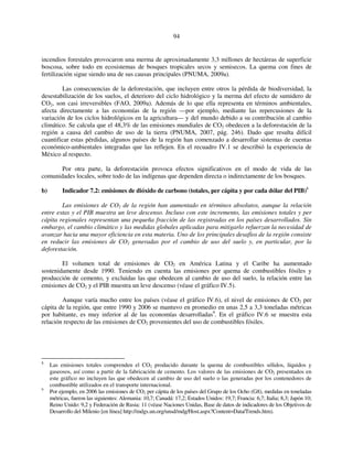 94 
incendios forestales provocaron una merma de aproximadamente 3,3 millones de hectáreas de superficie 
boscosa, sobre todo en ecosistemas de bosques tropicales secos y semisecos. La quema con fines de 
fertilización sigue siendo una de sus causas principales (PNUMA, 2009a). 
Las consecuencias de la deforestación, que incluyen entre otros la pérdida de biodiversidad, la 
desestabilización de los suelos, el deterioro del ciclo hidrológico y la merma del efecto de sumidero de 
CO2, son casi irreversibles (FAO, 2009a). Además de lo que ella representa en términos ambientales, 
afecta directamente a las economías de la región —por ejemplo, mediante las repercusiones de la 
variación de los ciclos hidrológicos en la agricultura— y del mundo debido a su contribución al cambio 
climático. Se calcula que el 48,3% de las emisiones mundiales de CO2 obedecen a la deforestación de la 
región a causa del cambio de uso de la tierra (PNUMA, 2007, pág. 246). Dado que resulta difícil 
cuantificar estas pérdidas, algunos países de la región han comenzado a desarrollar sistemas de cuentas 
económico-ambientales integradas que las reflejen. En el recuadro IV.1 se describió la experiencia de 
México al respecto. 
Por otra parte, la deforestación provoca efectos significativos en el modo de vida de las 
comunidades locales, sobre todo de las indígenas que dependen directa o indirectamente de los bosques. 
b) Indicador 7.2: emisiones de dióxido de carbono (totales, per cápita y por cada dólar del PIB)8 
Las emisiones de CO2 de la región han aumentado en términos absolutos, aunque la relación 
entre estas y el PIB muestra un leve descenso. Incluso con este incremento, las emisiones totales y per 
cápita regionales representan una pequeña fracción de las registradas en los países desarrollados. Sin 
embargo, el cambio climático y las medidas globales aplicadas para mitigarlo refuerzan la necesidad de 
avanzar hacia una mayor eficiencia en esta materia. Uno de los principales desafíos de la región consiste 
en reducir las emisiones de CO2 generadas por el cambio de uso del suelo y, en particular, por la 
deforestación. 
El volumen total de emisiones de CO2 en América Latina y el Caribe ha aumentado 
sostenidamente desde 1990. Teniendo en cuenta las emisiones por quema de combustibles fósiles y 
producción de cemento, y excluidas las que obedecen al cambio de uso del suelo, la relación entre las 
emisiones de CO2 y el PIB muestra un leve descenso (véase el gráfico IV.5). 
Aunque varía mucho entre los países (véase el gráfico IV.6), el nivel de emisiones de CO2 per 
cápita de la región, que entre 1990 y 2006 se mantuvo en promedio en unas 2,5 a 3,3 toneladas métricas 
por habitante, es muy inferior al de las economías desarrolladas9. En el gráfico IV.6 se muestra esta 
relación respecto de las emisiones de CO2 provenientes del uso de combustibles fósiles. 
8 Las emisiones totales comprenden el CO2 producido durante la quema de combustibles sólidos, líquidos y 
gaseosos, así como a partir de la fabricación de cemento. Los valores de las emisiones de CO2 presentados en 
este gráfico no incluyen las que obedecen al cambio de uso del suelo o las generadas por los contenedores de 
combustible utilizados en el transporte internacional. 
9 Por ejemplo, en 2006 las emisiones de CO2 per cápita de los países del Grupo de los Ocho (G8), medidas en toneladas 
métricas, fueron las siguientes: Alemania: 10,7; Canadá: 17,2; Estados Unidos: 19,7; Francia: 6,7; Italia; 8,3; Japón 10; 
Reino Unido: 9,2 y Federación de Rusia: 11 (véase Naciones Unidas, Base de datos de indicadores de los Objetivos de 
Desarrollo del Milenio [en línea] http://mdgs.un.org/unsd/mdg/Host.aspx?Content=Data/Trends.htm). 
 