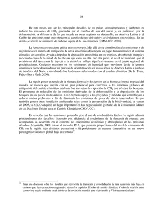 98 
De este modo, uno de los principales desafíos de los países latinoamericanos y caribeños es 
reducir las emisiones de CO2 generadas por el cambio de uso del suelo y, en particular, por la 
deforestación. A diferencia de lo que sucede en otras regiones en desarrollo, en América Latina y el 
Caribe las emisiones netas que obedecen al cambio de uso del suelo y la silvicultura son positivas. En las 
demás, el efecto de sumidero de carbono supera al de las emisiones (CMNUCC, 2005). 
La Amazonía es una zona crítica en este proceso. Más allá de su contribución a las emisiones y de 
su potencial en materia de mitigación, la selva amazónica desempeña un papel fundamental en el sistema 
climático de la región. Ayuda a impulsar la circulación atmosférica en los trópicos, absorbiendo energía y 
reciclando cerca de la mitad de las lluvias que caen en ella. Por otra parte, el nivel de humedad que el 
ecosistema del Amazonas le inyecta a la atmósfera influye significativamente en el patrón regional de 
precipitaciones. Cualquier trastorno en los volúmenes de humedad que provienen desde la cuenca 
amazónica puede desencadenar un proceso de desertificación en vastas áreas de América Latina e incluso 
de América del Norte, exacerbando los fenómenos relacionados con el cambio climático (De la Torre, 
Fajnzylber y Nash, 2009). 
La región posee un tercio de la biomasa forestal y dos tercios de la biomasa forestal tropical del 
mundo, de manera que cuenta con un gran potencial para contribuir a los esfuerzos globales de 
mitigación del cambio climático mediante los servicios de captación de CO2 que ofrecen los bosques. 
El programa de reducción de las emisiones derivadas de la deforestación y la degradación de los 
bosques en los países en desarrollo (REDD) presta apoyo a los proyectos y medidas que contribuyan a 
reducir ambos problemas a fin de disminuir las emisiones de gases de efecto invernadero, lo que 
también genera otros beneficios ambientales tales como la preservación de la biodiversidad. A contar 
de 2005, la REDD adquirió un lugar importante en las negociaciones globales de la Convención Marco 
de las Naciones Unidas para el Cambio Climático (CMNUCC). 
En relación con las emisiones generadas por el uso de combustibles fósiles, la región afronta 
principalmente dos desafíos: i) atender con eficiencia el crecimiento de la demanda de energía que 
acompañará su desarrollo en el contexto del crecimiento económico y demográfico de las próximas 
décadas (Acquatella, 2008; véase el recuadro IV.3, que presenta proyecciones del nivel de emisiones de 
CO2 en la región bajo distintos escenarios) y ii) posicionarse de manera competitiva en un nuevo 
paradigma económico global bajo en carbono10. 
10 Para una discusión sobre los desafíos que representa la transición y consolidación de una economía más baja en 
carbono para las exportaciones regionales, véanse los capítulos III sobre el cambio climático, V sobre la relación entre 
comercio y medio ambiente en el ámbito de la asociación mundial para el desarrollo y VI de recomendaciones. 
 
