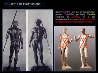 Amb el Dorífor (jove que duu una llança i mostra l’equilibri perfecte) Policlet establirà el CÀNON, és a dir, materialitzarà les idees o el tractat de les proporcions ideals del cos humà. 
1.B.- REGLA DE PROPORCIONS  