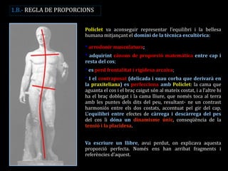 Policlet va aconseguir representar l’equilibri i la bellesa humana mitjançant el domini de la tècnica escultòrica: * arrodonir musculatura; * adquirint cànons de proporció matemàtica entre cap i resta del cos; * es perd frontalitat i rigidesa arcaica; * I el contraposat (delicada i suau corba que derivarà en la praxiteliana) es perfecciona amb Policlet: la cama que aguanta el cos i el braç caigut són al mateix costat, i a l’altre hi ha el braç doblegat i la cama lliure, que només toca al terra amb les puntes dels dits del peu, resultant- ne un contrast harmoniós entre els dos costats, accentuat pel gir del cap. L’equilibri entre efectes de càrrega i descàrrega del pes del cos li dóna un dinamisme únic, conseqüència de la tensió i la placidesa. Va escriure un llibre, avui perdut, on explicava aquesta proporció perfecta. Només ens han arribat fragments i referències d’aquest. 
1.B.- REGLA DE PROPORCIONS  