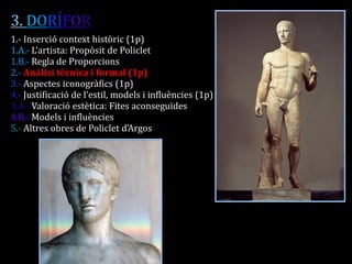 3. DORÍFOR 
1.- Inserció context històric (1p) 
1.A.- L’artista: Propòsit de Policlet 
1.B.- Regla de Proporcions 
2.- Anàlisi tècnica i formal (1p) 
3.- Aspectes iconogràfics (1p) 
4.- Justificació de l’estil, models i influències (1p) 
4.A.- Valoració estètica: Fites aconseguides 
4.B.- Models i influències 
5.- Altres obres de Policlet d’Argos 
 
