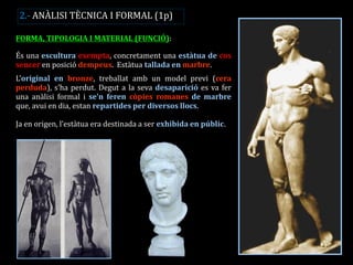 FORMA, TIPOLOGIA I MATERIAL (FUNCIÓ): És una escultura exempta, concretament una estàtua de cos sencer en posició dempeus. Estàtua tallada en marbre. L’original en bronze, treballat amb un model previ (cera perduda), s’ha perdut. Degut a la seva desaparició es va fer una anàlisi formal i se’n feren còpies romanes de marbre que, avui en dia, estan repartides per diversos llocs. Ja en origen, l’estàtua era destinada a ser exhibida en públic. 
2.- ANÀLISI TÈCNICA I FORMAL (1p)  