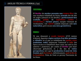 TEXTURA: 
El Dorífor de marbre presenta una textura llisa i és una escultura treballada de forma acurada des de tots els angles (atenció en els detalls), i perfectament ben acabada, polida, de superfícies corbes i arrodonides, i formes planes, excepte l’element de recolzament, i els cabells (cabells disposats amb més naturalitat, però encara una mica geomètrics). 
MIDES: 
Té una dimensió a escala humana (2’15 metres d’altura). Aquestes còpies sortien d’un bloc prismàtic o cilíndric en el que es treballaven les quatre cares (embalum rodó) mitjançant l’extracció o talla (en època arcaica es treballaven dues cares, tan sols la cara anterior i posterior), per contra el Dorífor pot ésser observada globalment, és a dir, des de vàries perspectives, tot i que hi predomina el punt de vista frontal, però ha trencat, definitivament, amb la llei de la frontalitat. Vista de front es percep l’harmonia de les línies. 
2.- ANÀLISI TÈCNICA I FORMAL (1p)  