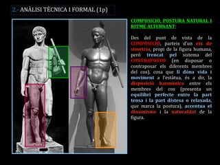 COMPOSICIÓ, POSTURA NATURAL I RITME ALTERNANT: 
Des del punt de vista de la COMPOSICIÓ, parteix d’un eix de simetria, propi de la figura humana, però trencat pel sistema del CONTRAPOSTO (en disposar o contraposar els diferents membres del cos), cosa que li dóna vida i moviment a l’estàtua, és a dir, la disposició harmònica entre els membres del cos (presenta un equilibri perfecte entre la part tensa i la part distesa o relaxada, que marca la postura), accentua el dinamisme i la naturalitat de la figura. 
2.- ANÀLISI TÈCNICA I FORMAL (1p)  