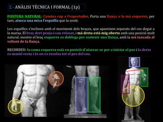 POSTURA NATURAL: Camina cap a l’espectador. Porta una llança a la mà esquerre, per tant, aixeca una mica l’espatlla que la sosté. 
Les espatlles s’inclinen amb el moviment dels braços, que apareixen separats del cos degut a la marxa. El braç dret penja i cau relaxat, i mà dreta està mig oberta amb una posició molt natural, mentre el braç esquerre es doblega per sostenir una llança, amb la mà tancada al voltant de la llança. 
RECORDEU: la cama esquerra està en posició d’aixecar-se per a iniciar el pas i la dreta es manté recta i és on es recolza tot el pes del cos. 
2.- ANÀLISI TÈCNICA I FORMAL (1p)  