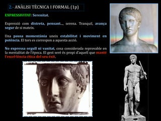 EXPRESSIVITAT: Serenitat. 
Expressió com distreta, pensant..., serena. Tranquil, avança segur de si mateix. 
Una pausa momentània uneix estabilitat i moviment en potència. El tors es correspon a aquesta acció. 
No expressa orgull ni vanitat, cosa considerada reprovable en la mentalitat de l’època. El gest seré és propi d’aquell que manté l’excel·lència ètica del seu èxit. 
2.- ANÀLISI TÈCNICA I FORMAL (1p)  