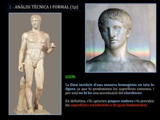 LLUM: 
La llum incideix d’una manera homogènia en tota la figura, ja que hi predominen les superfícies convexes, i per això no hi ha una accentuació del clarobscur. 
En definitiva, s’hi aprecien poques ombres i hi prevalen les superfícies arrodonides i de gran lluminositat. 
2.- ANÀLISI TÈCNICA I FORMAL (1p)  