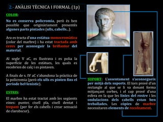 COLOR: 
No es conserva policromia, però és ben possible que originàriament presentés algunes parts pintades (ulls, cabells...). 
Ara es tracta d’una estàtua monocromàtica (color del marbre) i ha estat tractada amb ceres per aconseguir la brillantor del material. 
Al segle V aC, es llustrava i es polia la superfície de les estàtues, les quals es recobrien de calç i es pintaven. 
A finals de s. IV aC s’abandona la pràctica de la policromia (però els ulls es pinten fins el període hel·lenístic). 
ESTRIS: 
El marbre ha estat tractat amb les següents eines: punter, cisell pla, cisell dentat i trepant (per fer els cabells i crear sensació de clarobscur). 
SUPORT: L’assentament s’aconsegueix per mitjà dels suports. El tors prové d’un rectangle al que se li va donant forma mitjançant corbes, i el cap prové d’una esfera en la que les línies del rostre i les ondulacions dels cabells estan ben treballades. Les còpies de marbre necessitaren elements de recolzament. 
2.- ANÀLISI TÈCNICA I FORMAL (1p)  