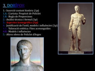 3. DORÍFOR 
1.- Inserció context històric (1p) 
1.A.- L’artista: Propòsit de Policlet 
1.B.- Regla de Proporcions 
2.- Anàlisi tècnica i formal (1p) 
3.- Aspectes iconogràfics (1p) 
4.- Justificació de l’estil, models i influències (1p) 
4.A.- Valoració estètica: Fites aconseguides 
4.B.- Models i influències 
5.- Altres obres de Policlet d’Argos 
 