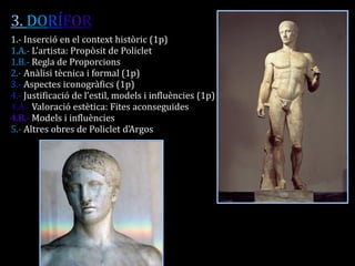 3. DORÍFOR 
1.- Inserció en el context històric (1p) 
1.A.- L’artista: Propòsit de Policlet 
1.B.- Regla de Proporcions 
2.- Anàlisi tècnica i formal (1p) 
3.- Aspectes iconogràfics (1p) 
4.- Justificació de l’estil, models i influències (1p) 
4.A.- Valoració estètica: Fites aconseguides 
4.B.- Models i influències 
5.- Altres obres de Policlet d’Argos 
 
