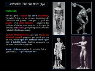 FINALITAT: 
Per als grecs l’esport era molt important, l’activitat física era un element important de l’educació del jovent, cosa per la qual els atletes eren molt famosos i abunden les estàtues d’atletes com aquesta, o les que ja hem vist del Kouros, perquè representaven les virtuts i valentia guerreres. 
L’IDEAL ANTROPOLÒGIC grec era l’home en plenitud juvenil, preparat per participar en els jocs, en un equilibri perfecte entre vigor físic i intel·ligència. Factors corporals en harmonia amb els espirituals. 
Només els homes podien fer activitat física (gimnàstica) i la practicaven nus. 
3.- ASPECTES ICONOGRÀFICS (1p)  