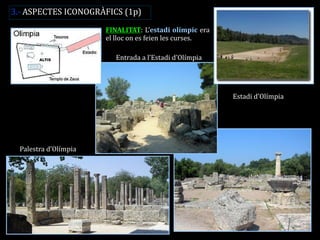FINALITAT: L’estadi olímpic era el lloc on es feien les curses. 
Palestra d’Olímpia 
Estadi d’Olímpia 
Entrada a l’Estadi d’Olímpia 
3.- ASPECTES ICONOGRÀFICS (1p)  