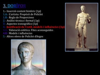 3. DORÍFOR 
1.- Inserció context històric (1p) 
1.A.- L’artista: Propòsit de Policlet 
1.B.- Regla de Proporcions 
2.- Anàlisi tècnica i formal (1p) 
3.- Aspectes iconogràfics (1p) 
4.- Justificació de l’estil, models i influències (1p) 
4.A.- Valoració estètica: Fites aconseguides 
4.B.- Models i influències 
5.- Altres obres de Policlet d’Argos 
 