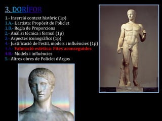 3. DORÍFOR 
1.- Inserció context històric (1p) 
1.A.- L’artista: Propòsit de Policlet 
1.B.- Regla de Proporcions 
2.- Anàlisi tècnica i formal (1p) 
3.- Aspectes iconogràfics (1p) 
4.- Justificació de l’estil, models i influències (1p) 
4.A.- Valoració estètica: Fites aconseguides 
4.B.- Models i influències 
5.- Altres obres de Policlet d’Argos 
 