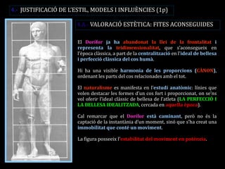 El Dorífor ja ha abandonat la llei de la frontalitat i representa la tridimensionalitat, que s’aconsegueix en l’època clàssica, a part de la centralització en l’ideal de bellesa i perfecció clàssica del cos humà. 
Hi ha una visible harmonia de les proporcions (CÀNON), ordenant les parts del cos relacionades amb el tot. 
El naturalisme es manifesta en l’estudi anatòmic: línies que volen destacar les formes d’un cos fort i proporcionat, on se’ns vol oferir l’ideal clàssic de bellesa de l’atleta (LA PERFECCIÓ I LA BELLESA IDEALITZADA, cercada en aquella època). 
Cal remarcar que el Dorífor està caminant, però no és la captació de la instantània d’un moment, sinó que s’ha creat una immobilitat que conté un moviment. 
La figura posseeix l’estabilitat del moviment en potència. 
4.A.- VALORACIÓ ESTÈTICA: FITES ACONSEGUIDES 
4.- JUSTIFICACIÓ DE L’ESTIL, MODELS I INFLUÈNCIES (1p)  