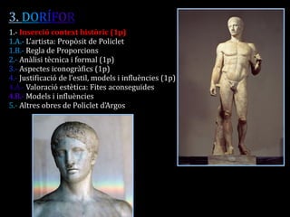 3. DORÍFOR 
1.- Inserció context històric (1p) 
1.A.- L’artista: Propòsit de Policlet 
1.B.- Regla de Proporcions 
2.- Anàlisi tècnica i formal (1p) 
3.- Aspectes iconogràfics (1p) 
4.- Justificació de l’estil, models i influències (1p) 
4.A.- Valoració estètica: Fites aconseguides 
4.B.- Models i influències 
5.- Altres obres de Policlet d’Argos 
 