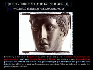 Finalment, la bellesa de l’expressió és difícil d’apreciar, ja que el rostre ens transmet una gran serenitat, amb una mirada llunyana i distant, que mostra la seva impassibilitat, presenta una actitud pensarosa i un gest contingut que manifesta una profunda vida interior (equilibri en el gest tan humanitzat que constituïa l’ideal de bellesa i perfecció dels grecs del període clàssic). 
4.- JUSTIFICACIÓ DE L’ESTIL, MODELS I INFLUÈNCIES (1p) 
4.A.- VALORACIÓ ESTÈTICA: FITES ACONSEGUIDES  