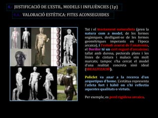 Tot i el tractament naturalista (pren la natura com a model, de les formes orgàniques, deslligant-se de les formes geomètriques imperants en l’època arcaica), i l’estudi acurat de l’anatomia, el Dorífor té un cert regust d’arcaisme: tallat amb duresa, pectorals plans i les línies de cintura i malucs són molt marcats; tampoc s’ha cercat el model d’una realitat concreta sinó ideal (IDEALITZACIÓ). 
Policlet va anar a la recerca d’un arquetipus d’home. L’estàtua representa l’atleta fort i hàbil on s’hi reflectia aquestes qualitats o virtuts. 
Per exemple, es perd rigidesa arcaica. 
4.- JUSTIFICACIÓ DE L’ESTIL, MODELS I INFLUÈNCIES (1p) 
4.A.- VALORACIÓ ESTÈTICA: FITES ACONSEGUIDES  