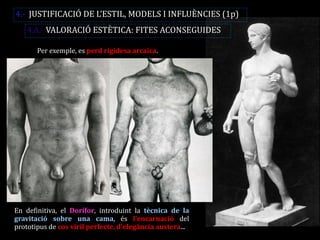 Per exemple, es perd rigidesa arcaica. 
En definitiva, el Dorífor, introduint la tècnica de la gravitació sobre una cama, és l’encarnació del prototipus de cos viril perfecte, d’elegància austera... 
4.- JUSTIFICACIÓ DE L’ESTIL, MODELS I INFLUÈNCIES (1p) 
4.A.- VALORACIÓ ESTÈTICA: FITES ACONSEGUIDES  