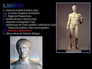 3. DORÍFOR 
1.- Inserció context històric (1p) 
1.A.- L’artista: Propòsit de Policlet 
1.B.- Regla de Proporcions 
2.- Anàlisi tècnica i formal (1p) 
3.- Aspectes iconogràfics (1p) 
4.- Justificació de l’estil, models i influències (1p) 
4.A.- Valoració estètica: Fites aconseguides 
4.B.- Models i influències 
5.- Altres obres de Policlet d’Argos 
 