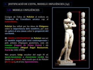 4.B.- MODELS I INFLUÈNCIES 
L’origen de l’obra de Policlet el trobem en l’evolució de l’escultura arcaica cap al naturalisme. 
Policlet fou influït per les idees de Pitàgores sobre la importància dels nombres, per això els aplicà al seu cànon sobre la proporció del cos humà. 
El CÀNON i CONTRAPOSAT de Policlet van ser els models seguit pels seus contemporanis i pels artistes d’èpoques posteriors, com els romans (August de Prima Porta) i els renaixentistes (Miquel Àngel Buonarroti, David de 1501-1504). 
Més proper, Lisip, escultor del segle IV aC (post-classicisme o classicisme tardà), feu també un CÀNON, més esvelt que el de Policlet (de 8 caps), en el seu Apoxiomenos. 
4.- JUSTIFICACIÓ DE L’ESTIL, MODELS I INFLUÈNCIES (1p)  