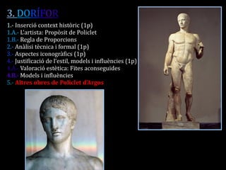 3. DORÍFOR 
1.- Inserció context històric (1p) 
1.A.- L’artista: Propòsit de Policlet 
1.B.- Regla de Proporcions 
2.- Anàlisi tècnica i formal (1p) 
3.- Aspectes iconogràfics (1p) 
4.- Justificació de l’estil, models i influències (1p) 
4.A.- Valoració estètica: Fites aconseguides 
4.B.- Models i influències 
5.- Altres obres de Policlet d’Argos 
 